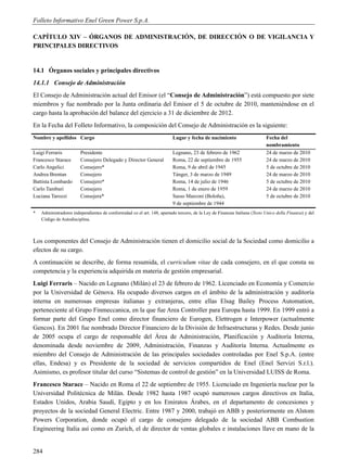 Folleto Informativo Enel Green Power S.p.A.

CAPÍTULO XIV – ÓRGANOS DE ADMINISTRACIÓN, DE DIRECCIÓN O DE VIGILANCIA Y
PRINCIPALES DIRECTIVOS


14.1 Órganos sociales y principales directivos
14.1.1 Consejo de Administración
El Consejo de Administración actual del Emisor (el “Consejo de Administración”) está compuesto por siete
miembros y fue nombrado por la Junta ordinaria del Emisor el 5 de octubre de 2010, manteniéndose en el
cargo hasta la aprobación del balance del ejercicio a 31 de diciembre de 2012.
En la Fecha del Folleto Informativo, la composición del Consejo de Administración es la siguiente:
Nombre y apellidos Cargo                                                 Lugar y fecha de nacimiento                      Fecha del
                                                                                                                          nombramiento
Luigi Ferraris          Presidente                                       Legnano, 23 de febrero de 1962                   24 de marzo de 2010
Francesco Starace       Consejero Delegado y Director General            Roma, 22 de septiembre de 1955                   24 de marzo de 2010
Carlo Angelici          Consejero*                                       Roma, 9 de abril de 1945                         5 de octubre de 2010
Andrea Brentan          Consejero                                        Tánger, 3 de marzo de 1949                       24 de marzo de 2010
Battista Lombardo       Consejero*                                       Roma, 14 de julio de 1946                        5 de octubre de 2010
Carlo Tamburi           Consejero                                        Roma, 1 de enero de 1959                         24 de marzo de 2010
Luciana Tarozzi         Consejera*                                       Sasso Marconi (Boloña),                          5 de octubre de 2010
                                                                         9 de septiembre de 1944
*   Administradores independientes de conformidad co el art. 148, apartado tercero, de la Ley de Finanzas Italiana (Testo Unico della Finanza) y del
    Código de Autodisciplina.



Los componentes del Consejo de Administración tienen el domicilio social de la Sociedad como domicilio a
efectos de su cargo.
A continuación se describe, de forma resumida, el curriculum vitae de cada consejero, en el que consta su
competencia y la experiencia adquirida en materia de gestión empresarial.
Luigi Ferraris – Nacido en Legnano (Milán) el 23 de febrero de 1962. Licenciado en Economía y Comercio
por la Universidad de Génova. Ha ocupado diversos cargos en el ámbito de la administración y auditoría
interna en numerosas empresas italianas y extranjeras, entre ellas Elsag Bailey Process Automation,
perteneciente al Grupo Finmeccanica, en la que fue Area Controller para Europa hasta 1999. En 1999 entró a
formar parte del Grupo Enel como director financiero de Eurogen, Elettrogen e Interpower (actualmente
Gencos). En 2001 fue nombrado Director Financiero de la División de Infraestructuras y Redes. Desde junio
de 2005 ocupa el cargo de responsable del Área de Administración, Planificación y Auditoría Interna,
denominada desde noviembre de 2009, Administración, Finanzas y Auditoría Interna. Actualmente es
miembro del Consejo de Administración de las principales sociedades controladas por Enel S.p.A. (entre
ellas, Endesa) y es Presidente de la sociedad de servicios compartidos de Enel (Enel Servizi S.r.l.).
Asimismo, es profesor titular del curso “Sistemas de control de gestión” en la Universidad LUISS de Roma.
Francesco Starace – Nacido en Roma el 22 de septiembre de 1955. Licenciado en Ingeniería nuclear por la
Universidad Politécnica de Milán. Desde 1982 hasta 1987 ocupó numerosos cargos directivos en Italia,
Estados Unidos, Arabia Saudí, Egipto y en los Emiratos Árabes, en el departamento de concesiones y
proyectos de la sociedad General Electric. Entre 1987 y 2000, trabajó en ABB y posteriormente en Alstom
Powers Corporation, donde ocupó el cargo de consejero delegado de la sociedad ABB Combustion
Engineering Italia así como en Zurich, el de director de ventas globales e instalaciones llave en mano de la


284
 