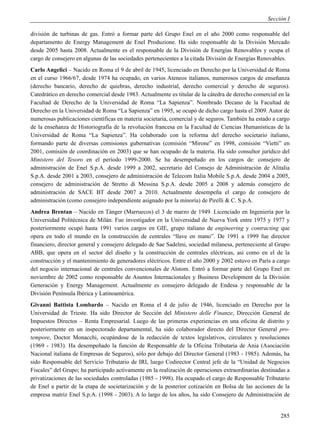 Sección I

división de turbinas de gas. Entró a formar parte del Grupo Enel en el año 2000 como responsable del
departamento de Energy Management de Enel Produzione. Ha sido responsable de la División Mercado
desde 2005 hasta 2008. Actualmente es el responsable de la División de Energías Renovables y ocupa el
cargo de consejero en algunas de las sociedades pertenecientes a la citada División de Energías Renovables.
Carlo Angelici – Nacido en Roma el 9 de abril de 1945, licenciado en Derecho por la Universidad de Roma
en el curso 1966/67, desde 1974 ha ocupado, en varios Ateneos italianos, numerosos cargos de enseñanza
(derecho bancario, derecho de quiebras, derecho industrial, derecho comercial y derecho de seguros).
Catedrático en derecho comercial desde 1983. Actualmente es titular de la cátedra de derecho comercial en la
Facultad de Derecho de la Universidad de Roma “La Sapienza”. Nombrado Decano de la Facultad de
Derecho en la Universidad de Roma “La Sapienza” en 1995, se ocupó de dicho cargo hasta el 2009. Autor de
numerosas publicaciones científicas en materia societaria, comercial y de seguros. También ha estado a cargo
de la enseñanza de Historiografía de la revolución francesa en la Facultad de Ciencias Humanísticas de la
Universidad de Roma “La Sapienza”. Ha colaborado con la reforma del derecho societario italiano,
formando parte de diversas comisiones gubernativas (comisión “Mirone” en 1998, comisión “Vietti” en
2001, comisión de coordinación en 2003) que se han ocupado de la materia. Ha sido consultor jurídico del
Ministero del Tesoro en el período 1999-2000. Se ha desempeñado en los cargos de: consejero de
administración de Enel S.p.A. desde 1999 a 2002, secretario del Consejo de Administración de Alitalia
S.p.A. desde 2001 a 2003, consejero de administración de Telecom Italia Mobile S.p.A. desde 2004 a 2005,
consejero de administración de Stretto di Messina S.p.A. desde 2005 a 2008 y además consejero de
administración de SACE BT desde 2007 a 2010. Actualmente desempeña el cargo de consejero de
administración (como consejero independiente asignado por la minoría) de Pirelli & C. S.p.A.
Andrea Brentan – Nacido en Tánger (Marruecos) el 3 de marzo de 1949. Licenciado en Ingeniería por la
Universidad Politécnica de Milán. Fue investigador en la Universidad de Nueva York entre 1975 y 1977 y
posteriormente ocupó hasta 1991 varios cargos en GIE, grupo italiano de engineering y contracting que
opera en todo el mundo en la construcción de centrales “llave en mano”. De 1991 a 1999 fue director
financiero, director general y consejero delegado de Sae Sadelmi, sociedad milanesa, perteneciente al Grupo
ABB, que opera en el sector del diseño y la construcción de centrales eléctricas, así como en el de la
construcción y el mantenimiento de generadores eléctricos. Entre el año 2000 y 2002 estuvo en París a cargo
del negocio internacional de centrales convencionales de Alstom. Entró a formar parte del Grupo Enel en
noviembre de 2002 como responsable de Asuntos Internacionales y Business Development de la División
Generación y Energy Management. Actualmente es consejero delegado de Endesa y responsable de la
División Península Ibérica y Latinoamérica.
Givanni Battista Lombardo – Nacido en Roma el 4 de julio de 1946, licenciado en Derecho por la
Universidad de Trieste. Ha sido Director de Sección del Ministero delle Finanze, Dirección General de
Impuestos Directos – Renta Empresarial. Luego de las primeras experiencias en una oficina de distrito y
posteriormente en un inspectorado departamental, ha sido colaborador directo del Director General pro-
tempore, Doctor Monacchi, ocupándose de la redacción de textos legislativos, circulares y resoluciones
(1969 - 1983). Ha desempeñado la función de Responsable de la Oficina Tributaria de Ania (Asociación
Nacional italiana de Empresas de Seguros), sólo por debajo del Director General (1983 - 1985). Además, ha
sido Responsable del Servicio Tributario de IRI, luego Codirector Central jefe de la “Unidad de Negocios
Fiscales” del Grupo; ha participado activamente en la realización de operaciones extraordinarias destinadas a
privatizaciones de las sociedades controladas (1985 - 1998). Ha ocupado el cargo de Responsable Tributario
de Enel a partir de la etapa de societarización y de la posterior cotización en Bolsa de las acciones de la
empresa matriz Enel S.p.A. (1998 - 2003). A lo largo de los años, ha sido Consejero de Administración de


                                                                                                         285
 