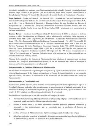 Folleto Informativo Enel Green Power S.p.A.

importantes sociedades por acciones, como Finmeccanica (sociedad cotizada), Cementir (sociedad cotizada),
Finmare, Lloyd Triestino di Navigazione, Terni Acciai Speciali, Sogei. Varias veces ha sido docente de la
Escuela Central Tributaria “E. Vanoni”. Ha sido miembro de comités fiscales de Confindustria e Assonime.
Carlo Tamburi – Nacido en Roma el 1 de enero de 1959. Licenciado en Ciencias Estadísticas por la
Universidad “La Sapienza” de Roma. En los últimos 20 años ha ocupado diversos cargos en Citibank N.A.,
en el I.R.I. y en el Ministerio de Economía y Finanzas italiano. Ha sido Presidente de Tirrenia di
Navigazione S.p.A. y miembro del Consejo de Administración de diversas sociedades italianas, entre ellas
Finmeccanica y Alitalia. Entró a formar parte del Grupo Enel en 2002 y actualmente es el responsable de la
División Internacional.
Luciana Tarozzi – Nacida en Sasso Marconi (BO) el 9 de septiembre de 1944, ha obtenido el título de
contable en 1963. Ha desarrollado actividades de carácter administrativo en Enel en varios niveles de la
estructura desde 1965 a 2005. En particular, ha sido Director – Responsable Administración Empresarial
desde 1997 a 2005; Responsable del Control de Grupo y Comunicación desde 1996 a 1997; Responsable del
Sector Planificación Económico-Financiera de la Dirección Administrativa desde 1944 a 1996; Jefe del
Servicio Presupuesto del Sector Planificación Económico-Financiera desde 1990 a 1994; Dirigente en la
Dirección Central Administrativa desde 1988 a 1990. En el período 2000–2005 ha sido consejera de
administración, sin poderes, de algunas sociedades del Grupo Enel. En 1999 ha sido condecorada con la
“Mela d’Oro”, premio que la Fundación Bellisario otorga a las mujeres que se han distinguido por su
actividad profesional, política y cultural.
Ninguno de los miembros del Consejo de Administración tiene relaciones de parentesco con los demás
miembros del Consejo de Administración del Emisor, ni con los miembros del Comité de Auditores ni
tampoco con los principales directivos de la Sociedad.
Poderes otorgados al Presidente del Consejo de Administración
Al Presidente le corresponden los poderes previstos por la Ley y por los Estatutos Sociales en lo que se
refiere al funcionamiento de los órganos sociales (junta y Consejo de Administración) y la representación
legal del Emisor, así como a la verificación de las actuaciones en las deliberaciones del Consejo de
Administración.
Poderes otorgados al Consejero Delegado
Además de los poderes previstos por los Estatutos Sociales en lo que se refiere a la representación legal de la
Sociedad, le han sido conferidos todos los poderes para la administración de la Sociedad, a excepción de los
reservados al Consejo de Administración por la Ley, por los Estatutos Sociales y por el acuerdo de 5 de
octubre de 2010 adoptado por el Consejo de Administración de la Sociedad.
En el ámbito de los poderes que le han sido conferidos, el Consejero Delegado:
1.    elabora el Plan plurianual y el Presupuesto anual de la Sociedad y del grupo Enel Green Power, que se
      presentará, para la aprobación, al Consejo de Administración;
2.    elabora el balance anual y los demás documentos contables periódicos (informes trimestrales y
      semestral), o bien extraordinarios, que se presentarán para la aprobación al Consejo de
      Administración.
3.    propone al Consejo de Administración los objetivos estratégicos de la Sociedad y del Grupo;
4.    define la organización general de la Sociedad y del grupo, que presentará a la aprobación del Consejo
      de Administración, y procede a la realización de la propia ordenación.

286
 