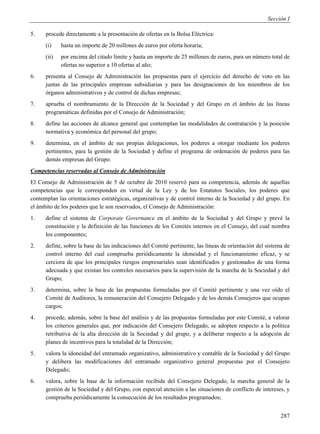 Sección I

5.    procede directamente a la presentación de ofertas en la Bolsa Eléctrica:
      (i)    hasta un importe de 20 millones de euros por oferta horaria;
      (ii)   por encima del citado límite y hasta un importe de 25 millones de euros, para un número total de
             ofertas no superior a 10 ofertas al año;
6.    presenta al Consejo de Administración las propuestas para el ejercicio del derecho de voto en las
      juntas de las principales empresas subsidiarias y para las designaciones de los miembros de los
      órganos administrativos y de control de dichas empresas;
7.    aprueba el nombramiento de la Dirección de la Sociedad y del Grupo en el ámbito de las líneas
      programáticas definidas por el Consejo de Administración;
8.    define las acciones de alcance general que contemplan las modalidades de contratación y la posición
      normativa y económica del personal del grupo;
9.    determina, en el ámbito de sus propias delegaciones, los poderes a otorgar mediante los poderes
      pertinentes, para la gestión de la Sociedad y define el programa de ordenación de poderes para las
      demás empresas del Grupo.
Competencias reservadas al Consejo de Administración
El Consejo de Administración de 5 de octubre de 2010 reservó para su competencia, además de aquellas
competencias que le corresponden en virtud de la Ley y de los Estatutos Sociales, los poderes que
contemplan las orientaciones estratégicas, organizativas y de control interno de la Sociedad y del grupo. En
el ámbito de los poderes que le son reservados, el Consejo de Administración:
1.    define el sistema de Corporate Governance en el ámbito de la Sociedad y del Grupo y prevé la
      constitución y la definición de las funciones de los Comités internos en el Consejo, del cual nombra
      los componentes;
2.    define, sobre la base de las indicaciones del Comité pertinente, las líneas de orientación del sistema de
      control interno del cual comprueba periódicamente la idoneidad y el funcionamiento eficaz, y se
      cerciora de que los principales riesgos empresariales sean identificados y gestionados de una forma
      adecuada y que existan los controles necesarios para la supervisión de la marcha de la Sociedad y del
      Grupo;
3.    determina, sobre la base de las propuestas formuladas por el Comité pertinente y una vez oído el
      Comité de Auditores, la remuneración del Consejero Delegado y de los demás Consejeros que ocupan
      cargos;
4.    procede, además, sobre la base del análisis y de las propuestas formuladas por este Comité, a valorar
      los criterios generales que, por indicación del Consejero Delegado, se adopten respecto a la política
      retributiva de la alta dirección de la Sociedad y del grupo, y a deliberar respecto a la adopción de
      planes de incentivos para la totalidad de la Dirección;
5.    valora la idoneidad del entramado organizativo, administrativo y contable de la Sociedad y del Grupo
      y delibera las modificaciones del entramado organizativo general propuestas por el Consejero
      Delegado;
6.    valora, sobre la base de la información recibida del Consejero Delegado, la marcha general de la
      gestión de la Sociedad y del Grupo, con especial atención a las situaciones de conflicto de intereses, y
      comprueba periódicamente la consecución de los resultados programados;


                                                                                                           287
 