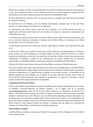 Resumen

Dichos datos no deben constituir el único fundamento de la decisión de adquirir Acciones de la Sociedad, por
lo que, con el propósito de llevar a cabo evaluación correcta de la inversión propuesta, cualquier decisión
debe basarse en el examen completo por parte del inversor de la totalidad del Folleto.
El Precio Máximo de las Acciones es de 2,10 euros por Acción, y coincide con el valor máximo de la banda
de valoración indicativa.
El contravalor del Lote Mínimo y del Lote Mínimo Incrementado, calculado sobre la base del Precio
Máximo, es, respectivamente, de 4.200 euros y 42.000 euros.
La capitalización del Emisor sobre la base del Precio Máximo es de 10.500 millones de euros; la
capitalización del Emisor sobre la base del valor mínimo de la banda de valoración ya mencionado es de
9.000 millones de euros.
La estimación del ingreso total derivado de la Oferta Global de Venta, referenciada al Precio Máximo, neto
de las comisiones máximas reconocidas al Sindicato de la Oferta Pública y al Sindicato de la Oferta
Institucional, es de 2.917 millones de euros.
La determinación del Precio de la Oferta de Acciones tendrá lugar de acuerdo con el mecanismo del open
price.
El Precio de la Oferta, que no podrá ser mayor que el Precio Máximo, será determinado por el Oferente,
previa consulta con los Coordinadores de la Oferta Global de Venta al final del Período de la Oferta,
tomando en consideración, entre otros, las condiciones del mercado de títulos valores, tanto nacional como
internacional, la cantidad y calidad de las manifestaciones de interés recibidas de los Inversores
Institucionales y la demanda recibida, en términos de cantidad, en el ámbito de la Oferta Pública.
El Precio de la Oferta será el mismo, tanto para la Oferta Pública como para la Oferta Institucional.
No se prevé ningún cargo o gasto adicional que deba ser cubierto por los adjudicatarios en la Oferta Pública.
Cuando el adjudicatario no tenga ninguna relación comercial con la Entidad Colocadora donde se presente la
solicitud de adjudicación, se le puede solicitar la apertura de una cuenta corriente o el desembolso de un
depósito temporal sin otras utilidades, por el importe de Acciones solicitado calculado sobre la base del
Precio Máximo. Dicho desembolso será restituido al adjudicatario, sin cargos por comisiones o gastos,
cuando la solicitud de compra presentada no sea ejecutada.
Comunicación del Precio de Oferta
El Precio de la Oferta será notificado por medio de la publicación de anuncios complementarios en al menos
un periódico económico-financiero de difusión nacional y en la página web de la Sociedad,
www.enelgreenpower.com, dentro de los dos días hábiles siguientes a la finalización del Período de la
Oferta, y transmitido al mismo tiempo a la Consob. El anuncio que indique el Precio de la Oferta contendrá
además el contravalor de los Lotes Mínimos y los Lotes Mínimos Incrementados, los datos relacionados con
la capitalización de la Sociedad calculados sobre la base del Precio de la Oferta y los multiplicadores de
precios del Emisor, calculados sobre la base del Precio de la Oferta, además del ingreso total resultante de la
Oferta Global de Venta referido al Precio de la Oferta y al importe neto tras deducir las comisiones del
Sindicato de la Oferta Pública y del Sindicato de la Oferta Institucional.
Oferta Pública en España
La Oferta Pública en España se iniciará a las 9:00 del 18 de octubre de 2010 y finalizará a las 16:30 del día
29 de octubre de 2010.



                                                                                                             27
 
