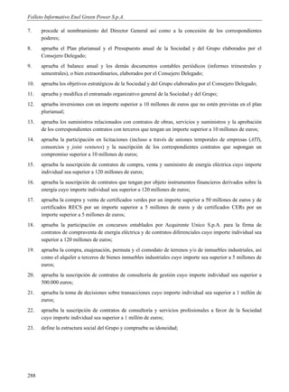 Folleto Informativo Enel Green Power S.p.A.

7.    procede al nombramiento del Director General así como a la concesión de los correspondientes
      poderes;
8.    aprueba el Plan plurianual y el Presupuesto anual de la Sociedad y del Grupo elaborados por el
      Consejero Delegado;
9.    aprueba el balance anual y los demás documentos contables periódicos (informes trimestrales y
      semestrales), o bien extraordinarios, elaborados por el Consejero Delegado;
10.   aprueba los objetivos estratégicos de la Sociedad y del Grupo elaborados por el Consejero Delegado;
11.   aprueba y modifica el entramado organizativo general de la Sociedad y del Grupo;
12.   aprueba inversiones con un importe superior a 10 millones de euros que no estén previstas en el plan
      plurianual;
13.   aprueba los suministros relacionados con contratos de obras, servicios y suministros y la aprobación
      de los correspondientes contratos con terceros que tengan un importe superior a 10 millones de euros;
14.   aprueba la participación en licitaciones (incluso a través de uniones temporales de empresas (ATI),
      consorcios y joint ventures) y la suscripción de los correspondientes contratos que supongan un
      compromiso superior a 10 millones de euros;
15.   aprueba la suscripción de contratos de compra, venta y suministro de energía eléctrica cuyo importe
      individual sea superior a 120 millones de euros;
16.   aprueba la suscripción de contratos que tengan por objeto instrumentos financieros derivados sobre la
      energía cuyo importe individual sea superior a 120 millones de euros;
17.   aprueba la compra y venta de certificados verdes por un importe superior a 50 millones de euros y de
      certificados RECS por un importe superior a 5 millones de euros y de certificados CERs por un
      importe superior a 5 millones de euros;
18.   aprueba la participación en concursos entablados por Acquirente Unico S.p.A. para la firma de
      contratos de compraventa de energía eléctrica y de contratos diferenciales cuyo importe individual sea
      superior a 120 millones de euros;
19.   aprueba la compra, enajenación, permuta y el comodato de terrenos y/o de inmuebles industriales, así
      como el alquiler a terceros de bienes inmuebles industriales cuyo importe sea superior a 5 millones de
      euros;
20.   aprueba la suscripción de contratos de consultoría de gestión cuyo importe individual sea superior a
      500.000 euros;
21.   aprueba la toma de decisiones sobre transacciones cuyo importe individual sea superior a 1 millón de
      euros;
22.   aprueba la suscripción de contratos de consultoría y servicios profesionales a favor de la Sociedad
      cuyo importe individual sea superior a 1 millón de euros;
23.   define la estructura social del Grupo y comprueba su idoneidad;




288
 