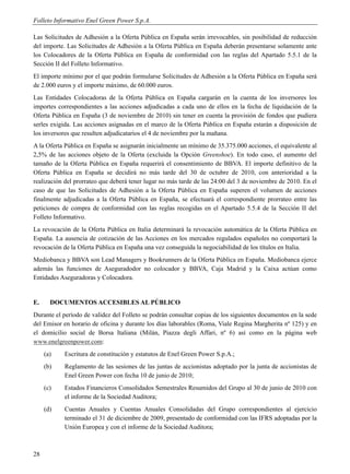 Folleto Informativo Enel Green Power S.p.A.

Las Solicitudes de Adhesión a la Oferta Pública en España serán irrevocables, sin posibilidad de reducción
del importe. Las Solicitudes de Adhesión a la Oferta Pública en España deberán presentarse solamente ante
los Colocadores de la Oferta Pública en España de conformidad con las reglas del Apartado 5.5.1 de la
Sección II del Folleto Informativo.
El importe mínimo por el que podrán formularse Solicitudes de Adhesión a la Oferta Pública en España será
de 2.000 euros y el importe máximo, de 60.000 euros.
Las Entidades Colocadoras de la Oferta Pública en España cargarán en la cuenta de los inversores los
importes correspondientes a las acciones adjudicadas a cada uno de ellos en la fecha de liquidación de la
Oferta Pública en España (3 de noviembre de 2010) sin tener en cuenta la provisión de fondos que pudiera
serles exigida. Las acciones asignadas en el marco de la Oferta Pública en España estarán a disposición de
los inversores que resulten adjudicatarios el 4 de noviembre por la mañana.
A la Oferta Pública en España se asignarán inicialmente un mínimo de 35.375.000 acciones, el equivalente al
2,5% de las acciones objeto de la Oferta (excluida la Opción Greenshoe). En todo caso, el aumento del
tamaño de la Oferta Pública en España requerirá el consentimiento de BBVA. El importe definitivo de la
Oferta Pública en España se decidirá no más tarde del 30 de octubre de 2010, con anterioridad a la
realización del prorrateo que deberá tener lugar no más tarde de las 24:00 del 3 de noviembre de 2010. En el
caso de que las Solicitudes de Adhesión a la Oferta Pública en España superen el volumen de acciones
finalmente adjudicadas a la Oferta Pública en España, se efectuará el correspondiente prorrateo entre las
peticiones de compra de conformidad con las reglas recogidas en el Apartado 5.5.4 de la Sección II del
Folleto Informativo.
La revocación de la Oferta Pública en Italia determinará la revocación automática de la Oferta Pública en
España. La ausencia de cotización de las Acciones en los mercados regulados españoles no comportará la
revocación de la Oferta Pública en España una vez conseguida la negociabilidad de los títulos en Italia.
Mediobanca y BBVA son Lead Managers y Bookrunners de la Oferta Pública en España. Mediobanca ejerce
además las funciones de Aseguradodor no colocador y BBVA, Caja Madrid y la Caixa actúan como
Entidades Aseguradoras y Colocadora.


E.     DOCUMENTOS ACCESIBLES AL PÚBLICO
Durante el período de validez del Folleto se podrán consultar copias de los siguientes documentos en la sede
del Emisor en horario de oficina y durante los días laborables (Roma, Viale Regina Margherita nº 125) y en
el domicilio social de Borsa Italiana (Milán, Piazza degli Affari, nº 6) así como en la página web
www.enelgreenpower.com:
     (a)   Escritura de constitución y estatutos de Enel Green Power S.p.A.;
     (b)   Reglamento de las sesiones de las juntas de accionistas adoptado por la junta de accionistas de
           Enel Green Power con fecha 10 de junio de 2010;
     (c)   Estados Financieros Consolidados Semestrales Resumidos del Grupo al 30 de junio de 2010 con
           el informe de la Sociedad Auditora;
     (d)   Cuentas Anuales y Cuentas Anuales Consolidadas del Grupo correspondientes al ejercicio
           terminado el 31 de diciembre de 2009, presentado de conformidad con las IFRS adoptadas por la
           Unión Europea y con el informe de la Sociedad Auditora;



28
 