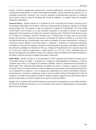 Sección I

fusiones, escisiones, segregaciones, aportaciones y cesiones empresariales; asistencia en la constitución de
combinaciones empresariales con objeto determinado (sociedades, uniones temporales de empresas (A.T.I.),
sociedades consorciales, consorcios, joint ventures); asistencia en procedimientos judiciales en calidad de
asesor técnico. Ocupa el cargo de Presidente del Comité de Auditores y es Auditor Titular de sociedades
industriales y financieras.
Francesco Rocco – Nacido en Roma el 11 de febrero de 1963. Licenciado en Economía y Comercio por la
Universidad LUISS Guido Carli de Roma, es Doctor en Administración de Empresas colegiado en el Colegio
de Roma desde 1987. Ha ocupado el cargo de ayudante de la cátedra de “Contabilidad” en la Universidad
LUISS Guido Carli de Roma, en la que desarrolla actualmente la actividad de profesor de Economía
Empresarial. Está colegiado en el Colegio de Consultores Judiciales ante el Tribunal Civil de Roma así como
en el Colegio de Consultores Técnicos Judiciales ante el Tribunal Penal de Roma, para los que realiza
peritajes de estimación y valoración. Está inscrito en el Registro de Auditores Contables y, en el marco de la
actividad profesional que ha desarrollado, cabe señalar actividades de asesoría administrativa, societaria y
contractual, asesoría tributaria en derecho italiano y comparado y asistencia en contenciosos tributarios,
actividades de valoración de empresas, asistencia en reestructuraciones de grupos, actividades de árbitro en
procedimientos entablados en virtud del art. 806 c.p.c. (Código de Procedimiento Civil), asesoría empresarial
en el marco del modelo de organización y gestión previsto en el D. Lgs. 231/01, realizando tareas de
miembro del Organismo de Vigilancia. Ocupa o ha ocupado el cargo de Presidente del Comité de Auditores y
de Auditor Titular de relevantes sociedades industriales y financieras.
Giulio Monti – Nacido en Como el 13 de septiembre de 1959. Licenciado en Economía y Comercio por la
Universidad Católica de Milán y colegiado en el Colegio de Administradores de Empresas y Expertos
Contables desde 1984 y en el Registro de Auditores Contables. Doctor en Administración de Empresas en
Milán desde 1985, desarrolla preferentemente actividades de asesoría y asistencia a empresas en materia
mercantil y fiscal, con especial atención a todas las obligaciones relacionadas con la preparación de balances,
con la liquidación de empresas y con las operaciones empresariales de carácter extraordinario (fusiones,
transformaciones, escisiones). Actualmente ocupa el cargo de Auditor Titular, de Presidente del Comité de
Auditores y de auditor en una amplia variedad de empresas italianas, algunas de las cuales forman parte de
grupos internacionales, así como de auditor de un consorcio de derecho público.
Ninguno de los miembros del Comité de Auditores tiene relaciones de parentesco con los demás miembros
del Comité de Auditores del Emisor, ni con los miembros del Consejo de Administración o los principales
directivos de la Sociedad.




                                                                                                           299
 