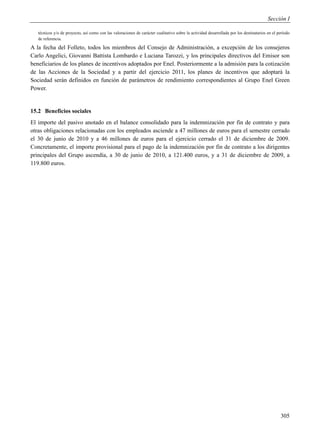 Sección I

   técnicos y/o de proyecto, así como con las valoraciones de carácter cualitativo sobre la actividad desarrollada por los destinatarios en el período
   de referencia.

A la fecha del Folleto, todos los miembros del Consejo de Administración, a excepción de los consejeros
Carlo Angelici, Giovanni Battista Lombardo e Luciana Tarozzi, y los principales directivos del Emisor son
beneficiarios de los planes de incentivos adoptados por Enel. Posteriormente a la admisión para la cotización
de las Acciones de la Sociedad y a partir del ejercicio 2011, los planes de incentivos que adoptará la
Sociedad serán definidos en función de parámetros de rendimiento correspondientes al Grupo Enel Green
Power.


15.2 Beneficios sociales
El importe del pasivo anotado en el balance consolidado para la indemnización por fin de contrato y para
otras obligaciones relacionadas con los empleados asciende a 47 millones de euros para el semestre cerrado
el 30 de junio de 2010 y a 46 millones de euros para el ejercicio cerrado el 31 de diciembre de 2009.
Concretamente, el importe provisional para el pago de la indemnización por fin de contrato a los dirigentes
principales del Grupo ascendía, a 30 de junio de 2010, a 121.400 euros, y a 31 de diciembre de 2009, a
119.800 euros.




                                                                                                                                                305
 