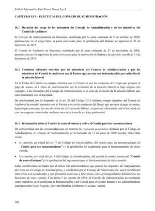 Folleto Informativo Enel Green Power S.p.A.

CAPÍTULO XVI – PRÁCTICAS DEL CONSEJO DE ADMINISTRACIÓN


16.1 Duración del cargo de los miembros del Consejo de Administración y de los miembros del
     Comité de Auditores
El Consejo de Administración en funciones, nombrado por la junta ordinaria de 5 de octubre de 2010,
permanecerá en el cargo hasta la junta convocada para la aprobación del balance de ejercicio el 31 de
diciembre de 2012.
El Comité de Auditores en funciones, nombrado por la junta ordinaria de 27 de noviembre de 2008,
permanecerá en el cargo hasta la junta convocada para la aprobación del balance de ejercicio cerrado el 31 de
diciembre de 2010.


16.2 Contratos laborales suscritos por los miembros del Consejo de Administración y por los
     miembros del Comité de Auditores con el Emisor que prevén una indemnización por extinción de
     la relación laboral
En la Fecha del Folleto no existen contratos con el Emisor ni con las empresas del Grupo que prevean el
pago de sumas, ni a título de indemnización por la extinción de la relación laboral ni bajo ningún otro
concepto, a los miembros del Consejo de Administración en el caso de extinción de la relación laboral que
estos mantienen con la Sociedad.
De conformidad con lo dispuesto en el art. 28 del Código Civil italiano, ningún miembro del Comité de
Auditores ha suscrito contratos con el Emisor y/o con las empresas del Grupo que prevean el pago de sumas,
bajo ningún concepto, en caso de extinción de la relación laboral, ni que esté relacionado con la Sociedad y/o
con las empresas controladas mediante otras relaciones de carácter patrimonial.


16.3 Información sobre el Comité de control interno y sobre el Comité para las remuneraciones
De conformidad con las recomendaciones en materia de corporate governance dictadas por el Código de
Autodisciplina, el Consejo de Administración de la Sociedad de 11 de junio de 2010 decidió, entre otras
cosas:
     la creación, en virtud del art. 7 del Código de Autodisciplina, del comité para las remuneraciones (el
      “Comité para las remuneraciones”) y la aprobación del reglamento para el funcionamiento de dicho
      comité;
     la creación, en virtud del art. 8 del Código de Autodisciplina, del comité de control interno (el “Comité
      de control interno”) y la aprobación del reglamento para el funcionamiento de dicho comité;
Estos comités están formados por al menos tres administradores que posean los requisitos de independencia
previstos en el Código de Autodisciplina, y nombrados por el Consejo de Administración, quien identificará
entre ellos a un coordinador y que procederá asimismo a determinar, con la correspondiente deliberación, las
funciones de estos comités. Con fecha 5 de octubre de 2010, el Consejo de Administración ha nombrado
como miembros del Comité para la Remuneración y del Comité para el Control Interno a los administradores
independientes Carlo Angelici, Giovanni Battista Lombardo e Luciana Tarozzi.




306
 