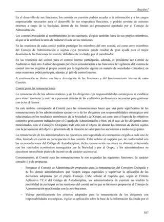 Sección I

En el desarrollo de sus funciones, los comités en cuestión podrán acceder a la información y a los cargos
empresariales necesarios para el desarrollo de sus respectivas funciones, y podrán servirse de asesores
externos a cargo de la Sociedad, dentro de los límites del presupuesto aprobado por el Consejo de
Administración.
Los comités procederán al nombramiento de un secretario, elegido también fuera de sus propios miembros,
al que se le confiará la tarea de redactar el acta de las reuniones.
En las reuniones de cada comité podrán participar los miembros del otro comité, así como otros miembros
del Consejo de Administración o sujetos cuya presencia pueda resultar de gran ayuda para el mejor
desarrollo de las funciones del comité, debidamente invitados por el coordinador.
En las reuniones del comité para el control interno participarán, además, el presidente del Comité de
Auditores o bien otro Auditor designado por él (en consideración a las funciones de vigilancia del sistema de
control interno exigidas al propio comité por la legislación vigente en materia de sociedades cotizadas); en
estas reuniones podrá participar, además, el jefe de control interno.
A continuación se ilustra una breve descripción de las funciones y del funcionamiento interno de estos
Comités.
Comité para las remuneraciones
La remuneración de los administradores y de los dirigentes con responsabilidades estratégicas se establece
para atraer, mantener y motivar a personas dotadas de las cualidades profesionales necesarias para gestionar
con éxito el Emisor.
En este ámbito, corresponde al Comité para las remuneraciones hacer que una parte significativa de las
remuneraciones de los administradores ejecutivos y de los dirigentes con responsabilidades estratégicas esté
relacionada con los resultados económicos de la Sociedad y del Grupo, así como con el logro de los objetivos
concretos previamente indicados por el Consejo de Administración o bien, en el caso de los dirigentes antes
mencionados, con el Consejero Delegado; todo ello con el objeto de alinear los intereses de dichos sujetos
con la persecución del objetivo prioritario de la creación de valor para los accionistas a medio-largo plazo.
La remuneración de los administradores no ejecutivos está supeditada al compromiso exigido a cada uno de
ellos, teniendo en cuenta su participación en los comités. Cabe señalar al respecto que, de conformidad con
las recomendaciones del Código de Autodisciplina, dicha remuneración no estará en absoluto relacionada
con los resultados económicos conseguidos por la Sociedad y por el Grupo, y los administradores no
ejecutivos no recibirán planes de incentivos de carácter accionarial.
Concretamente, al Comité para las remuneraciones le son asignadas las siguientes funciones, de carácter
consultivo y de propuesta:
       Presentar al Consejo de Administración propuestas para la remuneración del Consejero Delegado y
        de los demás administradores que ocupen cargos especiales y supervisar la aplicación de las
        decisiones adoptadas por el propio Consejo. Cabe señalar al respecto que, según el Criterio
        Aplicativo 7.C.4 del Código de Autodisciplina, los administradores en cuestión no tendrán la
        posibilidad de participar en las reuniones del comité en las que se formulen propuestas al Consejo de
        Administración relacionadas con las retribuciones.
       Valorar periódicamente los criterios adoptados para la remuneración de los dirigentes con
        responsabilidades estratégicas, vigilar su aplicación sobre la base de la información facilitada por el



                                                                                                           307
 