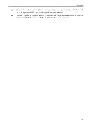 Resumen

(e)   Cuentas de resultados consolidadas pro forma del Grupo correspondiente al ejercicio terminado
      el 31 de diciembre de 2009 con el informe de la Sociedad Auditora;
(f)   Cuentas Anuales y Cuentas Anuales Agregadas del Grupo correspondientes al ejercicio
      terminado el 31 de diciembre de 2008, con el informe de la Sociedad Auditora.




                                                                                                29
 