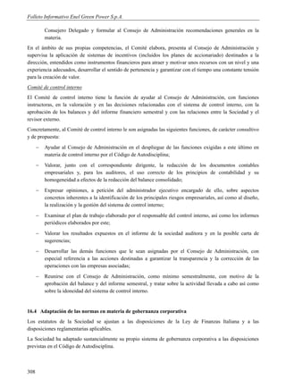 Folleto Informativo Enel Green Power S.p.A.

          Consejero Delegado y formular al Consejo de Administración recomendaciones generales en la
          materia.
En el ámbito de sus propias competencias, el Comité elabora, presenta al Consejo de Administración y
supervisa la aplicación de sistemas de incentivos (incluidos los planes de accionariado) destinados a la
dirección, entendidos como instrumentos financieros para atraer y motivar unos recursos con un nivel y una
experiencia adecuados, desarrollar el sentido de pertenencia y garantizar con el tiempo una constante tensión
para la creación de valor.
Comité de control interno
El Comité de control interno tiene la función de ayudar al Consejo de Administración, con funciones
instructoras, en la valoración y en las decisiones relacionadas con el sistema de control interno, con la
aprobación de los balances y del informe financiero semestral y con las relaciones entre la Sociedad y el
revisor externo.
Concretamente, al Comité de control interno le son asignadas las siguientes funciones, de carácter consultivo
y de propuesta:
         Ayudar al Consejo de Administración en el despliegue de las funciones exigidas a este último en
          materia de control interno por el Código de Autodisciplina;
         Valorar, junto con el correspondiente dirigente, la redacción de los documentos contables
          empresariales y, para los auditores, el uso correcto de los principios de contabilidad y su
          homogeneidad a efectos de la redacción del balance consolidado;
         Expresar opiniones, a petición del administrador ejecutivo encargado de ello, sobre aspectos
          concretos inherentes a la identificación de los principales riesgos empresariales, así como al diseño,
          la realización y la gestión del sistema de control interno;
         Examinar el plan de trabajo elaborado por el responsable del control interno, así como los informes
          periódicos elaborados por este;
         Valorar los resultados expuestos en el informe de la sociedad auditora y en la posible carta de
          sugerencias;
         Desarrollar las demás funciones que le sean asignadas por el Consejo de Administración, con
          especial referencia a las acciones destinadas a garantizar la transparencia y la corrección de las
          operaciones con las empresas asociadas;
         Reunirse con el Consejo de Administración, como mínimo semestralmente, con motivo de la
          aprobación del balance y del informe semestral, y tratar sobre la actividad llevada a cabo así como
          sobre la idoneidad del sistema de control interno.


16.4 Adaptación de las normas en materia de gobernanza corporativa
Los estatutos de la Sociedad se ajustan a las disposiciones de la Ley de Finanzas Italiana y a las
disposiciones reglamentarias aplicables.
La Sociedad ha adaptado sustancialmente su propio sistema de gobernanza corporativa a las disposiciones
previstas en el Código de Autodisciplina.



308
 