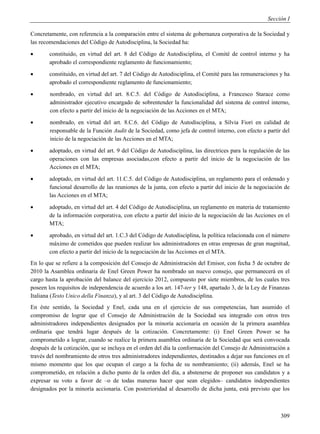 Sección I

Concretamente, con referencia a la comparación entre el sistema de gobernanza corporativa de la Sociedad y
las recomendaciones del Código de Autodisciplina, la Sociedad ha:
      constituido, en virtud del art. 8 del Código de Autodisciplina, el Comité de control interno y ha
       aprobado el correspondiente reglamento de funcionamiento;
      constituido, en virtud del art. 7 del Código de Autodisciplina, el Comité para las remuneraciones y ha
       aprobado el correspondiente reglamento de funcionamiento;
       nombrado, en virtud del art. 8.C.5. del Código de Autodisciplina, a Francesco Starace como
        administrador ejecutivo encargado de sobrentender la funcionalidad del sistema de control interno,
        con efecto a partir del inicio de la negociación de las Acciones en el MTA;
       nombrado, en virtud del art. 8.C.6. del Código de Autodisciplina, a Silvia Fiori en calidad de
        responsable de la Función Audit de la Sociedad, como jefa de control interno, con efecto a partir del
        inicio de la negociación de las Acciones en el MTA;
      adoptado, en virtud del art. 9 del Código de Autodisciplina, las directrices para la regulación de las
       operaciones con las empresas asociadas,con efecto a partir del inicio de la negociación de las
       Acciones en el MTA;
      adoptado, en virtud del art. 11.C.5. del Código de Autodisciplina, un reglamento para el ordenado y
       funcional desarrollo de las reuniones de la junta, con efecto a partir del inicio de la negociación de
       las Acciones en el MTA;
      adoptado, en virtud del art. 4 del Código de Autodisciplina, un reglamento en materia de tratamiento
       de la información corporativa, con efecto a partir del inicio de la negociación de las Acciones en el
       MTA;
      aprobado, en virtud del art. 1.C.3 del Código de Autodisciplina, la política relacionada con el número
       máximo de cometidos que pueden realizar los administradores en otras empresas de gran magnitud,
       con efecto a partir del inicio de la negociación de las Acciones en el MTA.
En lo que se refiere a la composición del Consejo de Administración del Emisor, con fecha 5 de octubre de
2010 la Asamblea ordinaria de Enel Green Power ha nombrado un nuevo consejo, que permanecerá en el
cargo hasta la aprobación del balance del ejercicio 2012, compuesto por siete miembros, de los cuales tres
poseen los requisitos de independencia de acuerdo a los art. 147-ter y 148, apartado 3, de la Ley de Finanzas
Italiana (Testo Unico della Finanza), y al art. 3 del Código de Autodisciplina.
En éste sentido, la Sociedad y Enel, cada una en el ejercicio de sus competencias, han asumido el
compromiso de lograr que el Consejo de Administración de la Sociedad sea integrado con otros tres
administradores independientes designados por la minoría accionaria en ocasión de la primera asamblea
ordinaria que tendrá lugar después de la cotización. Concretamente: (i) Enel Green Power se ha
comprometido a lograr, cuando se realice la primera asamblea ordinaria de la Sociedad que será convocada
después de la cotización, que se incluya en el orden del día la conformación del Consejo de Administración a
través del nombramiento de otros tres administradores independientes, destinados a dejar sus funciones en el
mismo momento que los que ocupan el cargo a la fecha de su nombramiento; (ii) además, Enel se ha
comprometido, en relación a dicho punto de la orden del día, a abstenerse de proponer sus candidatos y a
expresar su voto a favor de –o de todas maneras hacer que sean elegidos– candidatos independientes
designados por la minoría accionaria. Con posterioridad al desarrollo de dicha junta, está previsto que los



                                                                                                         309
 