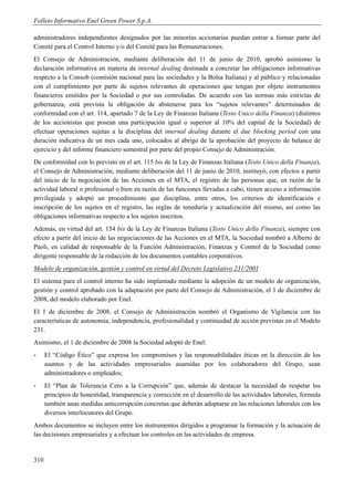 Folleto Informativo Enel Green Power S.p.A.

administradores independientes designados por las minorías accionarias puedan entrar a formar parte del
Comité para el Control Interno y/o del Comité para las Remuneraciones.
El Consejo de Administración, mediante deliberación del 11 de junio de 2010, aprobó asimismo la
declaración informativa en materia de internal dealing destinada a concretar las obligaciones informativas
respecto a la Consob (comisión nacional para las sociedades y la Bolsa Italiana) y al público y relacionadas
con el cumplimiento por parte de sujetos relevantes de operaciones que tengan por objeto instrumentos
financieros emitidos por la Sociedad o por sus controladas. De acuerdo con las normas más estrictas de
gobernanza, está prevista la obligación de abstenerse para los “sujetos relevantes” determinados de
conformidad con el art. 114, apartado 7 de la Ley de Finanzas Italiana (Testo Unico della Finanza) (distintos
de los accionistas que posean una participación igual o superior al 10% del capital de la Sociedad) de
efectuar operaciones sujetas a la disciplina del internal dealing durante el due blocking period con una
duración indicativa de un mes cada uno, colocados al abrigo de la aprobación del proyecto de balance de
ejercicio y del informe financiero semestral por parte del propio Consejo de Administración.
De conformidad con lo previsto en el art. 115 bis de la Ley de Finanzas Italiana (Testo Unico della Finanza),
el Consejo de Administración, mediante deliberación del 11 de junio de 2010, instituyó, con efectos a partir
del inicio de la negociación de las Acciones en el MTA, el registro de las personas que, en razón de la
actividad laboral o profesional o bien en razón de las funciones llevadas a cabo, tienen acceso a información
privilegiada y adoptó un procedimiento que disciplina, entre otros, los criterios de identificación e
inscripción de los sujetos en el registro, las reglas de teneduría y actualización del mismo, así como las
obligaciones informativas respecto a los sujetos inscritos.
Además, en virtud del art. 154 bis de la Ley de Finanzas Italiana (Testo Unico della Finanza), siempre con
efecto a partir del inicio de las negociaciones de las Acciones en el MTA, la Sociedad nombró a Alberto de
Paoli, en calidad de responsable de la Función Administración, Finanzas y Control de la Sociedad como
dirigente responsable de la redacción de los documentos contables corporativos.
Modelo de organización, gestión y control en virtud del Decreto Legislativo 231/2001
El sistema para el control interno ha sido implantado mediante la adopción de un modelo de organización,
gestión y control aprobado con la adaptación por parte del Consejo de Administración, el 1 de diciembre de
2008, del modelo elaborado por Enel.
El 1 de diciembre de 2008, el Consejo de Administración nombró el Organismo de Vigilancia con las
características de autonomía, independencia, profesionalidad y continuidad de acción previstas en el Modelo
231.
Asimismo, el 1 de diciembre de 2008 la Sociedad adoptó de Enel:
-     El “Código Ético” que expresa los compromisos y las responsabilidades éticas en la dirección de los
      asuntos y de las actividades empresariales asumidas por los colaboradores del Grupo, sean
      administradores o empleados;
-     El “Plan de Tolerancia Cero a la Corrupción” que, además de destacar la necesidad de respetar los
      principios de honestidad, transparencia y corrección en el desarrollo de las actividades laborales, formula
      también unas medidas anticorrupción concretas que deberán adoptarse en las relaciones laborales con los
      diversos interlocutores del Grupo.
Ambos documentos se incluyen entre los instrumentos dirigidos a programar la formación y la actuación de
las decisiones empresariales y a efectuar los controles en las actividades de empresa.


310
 
