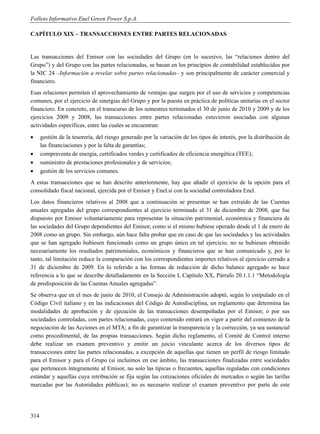 Folleto Informativo Enel Green Power S.p.A.

CAPÍTULO XIX – TRANSACCIONES ENTRE PARTES RELACIONADAS


Las transacciones del Emisor con las sociedades del Grupo (en lo sucesivo, las “relaciones dentro del
Grupo”) y del Grupo con las partes relacionadas, se basan en los principios de contabilidad establecidos por
la NIC 24 –Información a revelar sobre partes relacionadas– y son principalmente de carácter comercial y
financiero.
Esas relaciones permiten el aprovechamiento de ventajas que surgen por el uso de servicios y competencias
comunes, por el ejercicio de sinergias del Grupo y por la puesta en práctica de políticas unitarias en el sector
financiero. En concreto, en el transcurso de los semestres terminados el 30 de junio de 2010 y 2009 y de los
ejercicios 2009 y 2008, las transacciones entre partes relacionadas estuvieron asociadas con algunas
actividades específicas, entre las cuales se encuentran:
     gestión de la tesorería, del riesgo generado por la variación de los tipos de interés, por la distribución de
      las financiaciones y por la falta de garantías;
     compraventa de energía, certificados verdes y certificados de eficiencia energética (TEE);
     suministro de prestaciones profesionales y de servicios;
     gestión de los servicios comunes.
A estas transacciones que se han descrito anteriormente, hay que añadir el ejercicio de la opción para el
consolidado fiscal nacional, ejercida por el Emisor y Enel.si con la sociedad controladora Enel.
Los datos financieros relativos al 2008 que a continuación se presentan se han extraído de las Cuentas
anuales agregadas del grupo correspondientes al ejercicio terminado el 31 de diciembre de 2008, que fue
dispuesto por Emisor voluntariamente para representar la situación patrimonial, económica y financiera de
las sociedades del Grupo dependientes del Emisor, como si el mismo hubiese operado desde el 1 de enero de
2008 como un grupo. Sin embargo, aún hace falta probar que en caso de que las sociedades y las actividades
que se han agregado hubiesen funcionado como un grupo único en tal ejercicio, no se hubiesen obtenido
necesariamente los resultados patrimoniales, económicos y financieros que se han comunicado y, por lo
tanto, tal limitación reduce la comparación con los correspondientes importes relativos al ejercicio cerrado a
31 de diciembre de 2009. En lo referido a las formas de redacción de dicho balance agregado se hace
referencia a lo que se describe detalladamente en la Sección I, Capítulo XX, Párrafo 20.1.1.1 “Metodología
de predisposición de las Cuentas Anuales agregadas”.
Se observa que en el mes de junio de 2010, el Consejo de Administración adoptó, según lo estipulado en el
Código Civil italiano y en las indicaciones del Código de Autodisciplina, un reglamento que determina las
modalidades de aprobación y de ejecución de las transacciones desempeñadas por el Emisor, o por sus
sociedades controladas, con partes relacionadas, cuyo contenido entrará en vigor a partir del comienzo de la
negociación de las Acciones en el MTA; a fin de garantizar la transparencia y la corrección, ya sea sustancial
como procedimental, de las propias transacciones. Según dicho reglamento, el Comité de Control interno
debe realizar un examen preventivo y emitir un juicio vinculante acerca de los diversos tipos de
transacciones entre las partes relacionadas, a excepción de aquellas que tienen un perfil de riesgo limitado
para el Emisor y para el Grupo (si incluimos en ese ámbito, las transacciones finalizadas entre sociedades
que pertenecen íntegramente al Emisor, no solo las típicas o frecuentes, aquellas reguladas con condiciones
estándar y aquellas cuya retribución se fija según las cotizaciones oficiales de mercados o según las tarifas
marcadas por las Autoridades públicas); no es necesario realizar el examen preventivo por parte de este




314
 