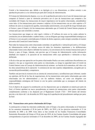 Sección I

Comité a las transacciones que, debido a su tipología y/o a sus dimensiones, se deban someter a una
aprobación preventiva o a la valoración por parte del Consejo de Administración.
El Consejo de Administración dispone, a su vez, de la aprobación preventiva (en el caso de transacciones que
competen al Emisor) o para la valoración preventiva (en el caso de transacciones que competen a las
sociedades del Grupo), las transacciones de mayor importancia con las partes relacionadas, entendiéndose
como tales: (i) las transacciones poco comunes o atípicas; (ii) las transacciones con un valor superior a 25
millones de euros (a excepción de aquellas, mencionadas anteriormente, con un perfil de riesgo limitado para
el Emisor y para el Grupo); (iii) las transacciones adicionales que el Comité de Control Interno propone al
consejo para que sean sometidas a examen.
Las transacciones que tengan un valor igual o inferior a 25 millones de euros en las cuales subsiste la
correlación con un administrador o auditor titular, o con un dirigente que tenga responsabilidad estratégica en
el Emisor (o con una parte controlada para el trámite de dichos aspectos), están siempre sometidas al examen
preventivo del Comité de Control Interno.
Para todas las transacciones entre relacionadas sometidas a la aprobación o valoración preventiva, el Consejo
de Administración recibe un informe acerca de todos los elementos importantes y las deliberaciones
relacionadas tienen como objetivo defender las razones y la conveniencia de las mismas transacciones para el
Emisor y para el Grupo. Además, está previsto que el Consejo de Administración reciba información
detallada con respecto a la ejecución de las transacciones sobre cuya aprobación o valoración se haya
deliberado.
A fin de evitar que una operación con las partes relacionadas finalice con unas condiciones disconformes con
respecto a las que se negociarían entre partes no relacionadas, se otorga la capacidad tanto al Comité de
Control Interno como al Consejo de Administración de reclamar –en función de la naturaleza, del valor o de
las otras características de la operación– la asistencia de uno más expertos independientes, escogidos por su
reconocida profesionalidad y competencia.
También está prevista la existencia de un sistema de comunicaciones y acreditaciones para informar, cuando
sea oportuno, del fin de las fase de negociaciones, de las transacciones entre partes relacionadas que estén
relacionadas con los administradores y con los auditores titulares, así como con dirigentes con
responsabilidades estratégicas del Emisor (o con las partes controladas que se encarguen del trámite de
dichos asuntos).
Con el objetivo de asegurar la coordinación con las disposiciones que se adoptarán en materia por parte de
Enel, el Emisor aprobará un nuevo procedimiento en materia de transacciones entre partes relacionadas
completamente conforme a los dispuesto por el Reglamento Consob 17221 / 2010 dentro del término
previsto a tal efecto del 1 de diciembre de 2010, luego de la aprobación del procedimiento análogo por parte
de Enel.


19.1 Transacciones entre partes relacionadas del Grupo
A continuación se tratan las relaciones establecidas entre el Grupo y las partes relacionadas en el transcurso
de los semestres terminados el 30 de junio de 2009 y de 2010 y de los ejercicios terminados el 31 de
diciembre de 2008 y de 2009. Estos datos se han extraído de los Estados Financieros Consolidados
Semestrales Resumidos del Grupo al 30 de junio de 2010, de las Cuentas Anuales Consolidadas del grupo
correspondientes al ejercicio terminado el 31 de diciembre de 2009 y de las Cuentas Anuales Agregadas del



                                                                                                           315
 