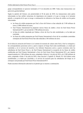 Folleto Informativo Enel Green Power S.p.A.

grupo correspondientes al ejercicio terminado el 31 de diciembre de 2008. Todas estas transacciones son
parte de la gestión habitual.
Según la opinión del Emisor, con posterioridad al 30 de junio de 2010, las transacciones entre partes
relacionadas no han sufrido variaciones de importancia con respecto a lo que se recoge en el presente
párrafo, a excepción de lo que se recoge a continuación en referencia a las líneas de crédito con las partes
relacionadas:
       las líneas de crédito propuestas por Enel a favor del Emisor se han reducido de 5.100 millones de
        euros a 2.000 millones de euros;
       Enel Finance International ha propuesto nuevas líneas de crédito a favor de Enel Green Power
        International B.V., por un total de 3.700 millones de euros;
       la línea de crédito impulsada por Endesa a favor de Ecyr ha sido reembolsada y se ha dado por
        concluida;
       las líneas de crédito propuestas por Enel Finance International a favor de las sociedades controladas
        extranjeras de Enel Green Power han sido reducidas a 366 millones de euros.


En la fecha de cotización del Emisor (i) el contrato de tesorería de valores entre Enel y Enel se extinguirá y
las correspondientes posiciones activo y pasivo respecto al Grupo Enel serán reembolsadas y se darán por
concluidas y (ii) el servicio de tesorería y los informes financieros activo y pasivo existentes entre las
subsidiarias de Enel Green Power y de Enel Finance International (a excepción de las líneas de crédito
establecidas por Enel Finance International a favor de Enel Green Power International B.V., por importe
respectivamente de 1.200 millones de euros, estipulada a fecha de 1 de julio de 2010 y de 2.500 millones de
euros, estipulada a fecha 13 de julio de 2010, véase Sección I, Capítulo X, Párrafo 10.1 del Folleto) serán
reembolsadas y se darán por concluidas y el servicio de tesorería para las subsidiarias del Grupo en el
extranjero será prestado por Enel Green Power International B.V.
Puede encontrar información adicional en el párrafo que se muestra a continuación.




316
 