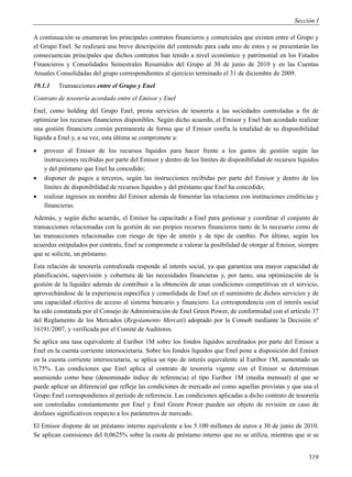 Sección I

A continuación se enumeran los principales contratos financieros y comerciales que existen entre el Grupo y
el Grupo Enel. Se realizará una breve descripción del contenido para cada uno de estos y se presentarán las
consecuencias principales que dichos contratos han tenido a nivel económico y patrimonial en los Estados
Financieros y Consolidados Semestrales Resumidos del Grupo al 30 de junio de 2010 y en las Cuentas
Anuales Consolidadas del grupo correspondientes al ejercicio terminado el 31 de diciembre de 2009.
19.1.1   Transacciones entre el Grupo y Enel
Contrato de tesorería acordado entre el Emisor y Enel
Enel, como holding del Grupo Enel, presta servicios de tesorería a las sociedades controladas a fin de
optimizar los recursos financieros disponibles. Según dicho acuerdo, el Emisor y Enel han acordado realizar
una gestión financiera común permanente de forma que el Emisor confía la totalidad de su disponibilidad
líquida a Enel y, a su vez, esta última se compromete a:
   proveer al Emisor de los recursos líquidos para hacer frente a los gastos de gestión según las
    instrucciones recibidas por parte del Emisor y dentro de los límites de disponibilidad de recursos líquidos
    y del préstamo que Enel ha concedido;
   disponer de pagos a terceros, según las instrucciones recibidas por parte del Emisor y dentro de los
    límites de disponibilidad de recursos líquidos y del préstamo que Enel ha concedido;
   realizar ingresos en nombre del Emisor además de fomentar las relaciones con instituciones crediticias y
    financieras.
Además, y según dicho acuerdo, el Emisor ha capacitado a Enel para gestionar y coordinar el conjunto de
transacciones relacionadas con la gestión de sus propios recursos financieros tanto de lo necesario como de
las transacciones relacionadas con riesgo de tipo de interés y de tipo de cambio. Por último, según los
acuerdos estipulados por contrato, Enel se compromete a valorar la posibilidad de otorgar al Emisor, siempre
que se solicite, un préstamo.
Esta relación de tesorería centralizada responde al interés social, ya que garantiza una mayor capacidad de
planificación, supervisión y cobertura de las necesidades financieras y, por tanto, una optimización de la
gestión de la liquidez además de contribuir a la obtención de unas condiciones competitivas en el servicio,
aprovechándose de la experiencia específica y consolidada de Enel en el suministro de dichos servicios y de
una capacidad efectiva de acceso al sistema bancario y financiero. La correspondencia con el interés social
ha sido constatada por el Consejo de Administración de Enel Green Power, de conformidad con el artículo 37
del Reglamento de los Mercados (Regolamento Mercati) adoptado por la Consob mediante la Decisión nº
16191/2007, y verificada por el Comité de Auditores.
Se aplica una tasa equivalente al Euribor 1M sobre los fondos líquidos acreditados por parte del Emisor a
Enel en la cuenta corriente intersocietaria. Sobre los fondos líquidos que Enel pone a disposición del Emisor
en la cuenta corriente intersocietaria, se aplica un tipo de interés equivalente al Euribor 1M, aumentado un
0,75%. Las condiciones que Enel aplica al contrato de tesorería vigente con el Emisor se determinan
asumiendo como base (denominado índice de referencia) el tipo Euribor 1M (media mensual) al que se
puede aplicar un diferencial que refleje las condiciones de mercado así como aquellas provistas y que usa el
Grupo Enel correspondienes al período de referencia. Las condiciones aplicadas a dicho contrato de tesorería
son controladas constantemente por Enel y Enel Green Power pueden ser objeto de revisión en caso de
desfases significativos respecto a los parámetros de mercado.
El Emisor dispone de un préstamo interno equivalente a los 5.100 millones de euros a 30 de junio de 2010.
Se aplican comisiones del 0,0625% sobre la cuota de préstamo interno que no se utiliza, mientras que si se


                                                                                                           319
 