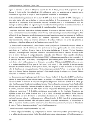 Folleto Informativo Enel Green Power S.p.A.

supera el préstamo se aplica un diferencial añadido del 2%. A 20 de julio de 2010, el préstamo del que
dispone el Emisor se ha visto reducido a 2.000 millones de euros. Los acuerdos que se tratan no prevén
circunstancias específicas en las que el límite de préstamo establecido se pueda superar.
Dicho contrato tiene vigencia desde el 1 de enero de 2009 hasta el 31 de diciembre de 2009 y está sujeto a su
renovación tácita, salvo que se indique lo contrario, en el plazo de 3 meses antes de su vencimiento. En
concreto, en su vencimiento dicho contrato fue renovado y es válido hasta el 31 de diciembre de 2010. Sin
embargo, se señala que Enel está capacitada para rescindir el contrato y reclamar el reembolso anticipado de
las líneas de crédito relativas en caso de pérdida de control sobre Enel Green Power.
La sociedad prevé que, para todo el horizonte temporal de referencia del Plano Industrial, el saldo de la
cuenta corriente intersocietaria entre Enel Green Power y Enel se mantenga estructuralmente negativo. Ante
la hipótesis de que durante un período de tiempo prolongado la cuenta corriente intersocietaria de Enel Green
Power presentara un saldo positivo por importes importantes, Enel Green Power valorará,
independientemente, formas de inversión alternativas de dichas existencias con el fin de optimizar el
rendimiento, valiéndose del apoyo de las funciones competentes de Enel.
Las financiaciones a corto plazo del Emisor frente a Enel a 30 de junio de 2010 en relación con el contrato de
tesorería ascienden a 1.549 millones de euros (nota m de la tabla), aparte deudas por costes financieros
equivalentes a 17 millones de euros (nota p de la tabla) incluidas en el término “Pasivos financieros
corrientes”. Las obligaciones financieras relativas a los contratos derivados de cobertura de riesgo de los
tipos de interés y de riesgo de los tipos de cambio estipuladas entre el Emisor y Enel ascienden a 6 millones
de euros en el semestre terminado el 30 de junio de 2010 (2 millones de euros en el semestre terminado el 30
de junio de 2009; nota f en la tabla) y se compensaron parcialmente gracias a los beneficios financieros
equivalentes a los 5 millones de euros en el semestre terminado el 30 de junio de 2010 (2 millones de euros
en el semestre terminado el 30 de junio de 2009, nota e en la tabla). El valor razonable de los instrumentos
derivados de cobertura de riesgo de los tipos de interés y del riesgo de los tipos de cambio se incluyen por
valor de 4 millones de euros, en el término “Activos financieros corrientes” (Nota i en la tabla), 1 millón de
euros en el término “Pasivos financieros corrientes” (Nota p en la tabla) y 18 millones en el término “Pasivos
financieros no corrientes” (Nota l en la tabla).
Las financiaciones a corto plazo por parte del Emisor frente a Enel a 31 de diciembre de 2009 en relación al
contrato de tesorería que se menciona, ascienden a un total de 4.244 millones de euros (nota M de la tabla), a
los que se añaden 71 millones de euros en concepto de obligaciones financieras (Nota F de la tabla), que
están clasificados en el Estado patrimonial en el término “Pasivos financieros corrientes” (nota P de la tabla).
Además, en relación con los contratos derivados de cobertura de riesgo de los tipos de interés y de los tipos
de cambio, el Emisor recaudó en 2009, frente a Enel, obligaciones financieras por un valor total de 7
millones de euros (nota F de la tabla), parcialmente compensadas por los beneficios financieros, que
engloban un total de 1 millón de euros (nota E de la tabla). Los reflejos patrimoniales de los contratos
derivados sobre los tipos de interés se encuentran clasificados en el término “Pasivos financieros no
corrientes”, con un valor de 13 millones de euros a 31 de diciembre de 2009 (nota L de la tabla), mientras
que para los contratos derivados sobre los tipos de cambio, los reflejos patrimoniales a 31 de diciembre de
2009 se encuentran clasificados en los términos “Activos financieros corrientes”, por cerca de 0,1 millones
de euros y “Pasivos financieros corrientes”, por 0,3 millones de euros.
Contrato de tesorería estipulado entre Enel.si y Enel
El contrato estipulado entre Enel.si y Enel presenta las mismas condiciones que Enel aplica al Emisor y que
ya se habían descrito anteriormente. Enel.si disponía de un préstamo interno cercano a 15 millones de euros a


320
 