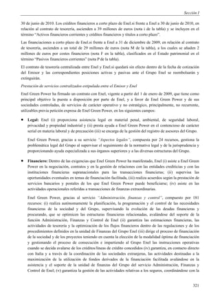 Sección I

30 de junio de 2010. Los créditos financieros a corto plazo de Enel.si frente a Enel a 30 de junio de 2010, en
relación al contrato de tesorería, ascienden a 39 millones de euros (nota i de la tabla) y se incluyen en el
término “Activos financieros corrientes y créditos financieros y títulos a corto plazo”.
Las financiaciones a corto plazo de Enel.si frente a Enel a 31 de diciembre de 2009, en relación al contrato
de tesorería, ascienden a un total de 29 millones de euros (nota M de la tabla), a los cuales se añaden 2
millones de euros por costes financieros (nota F en la tabla), clasificados en el Estado patrimonial en el
término “Pasivos financieros corrientes” (nota P de la tabla).
El contrato de tesorería centralizada entre Enel y Enel.si quedará sin efecto dentro de la fecha de cotización
del Emisor y las correspondientes posiciones activas y pasivas ante el Grupo Enel se reembolsarán y
extinguirán.
Prestación de servicios centralizados estipulada entre el Emisor y Enel
Enel Green Power ha firmado un contrato con Enel, vigente a partir del 1 de enero de 2009, que tiene como
principal objetivo la puesta a disposición por parte de Enel, y a favor de Enel Green Power y de sus
sociedades controladas, de servicios de carácter operativo y no estratégico, principalmente, no recurrente,
utilizables previa petición expresa de Enel Green Power, en los siguientes campos:

   Legal: Enel (i) proporciona asistencia legal en material penal, ambiental, de seguridad laboral,
    privacidad y propiedad industrial y (ii) presta ayuda a Enel Green Power en el contencioso de carácter
    serial en materia laboral y de precaución (iii) se encarga de la gestión del registro de asesores del Grupo.

    Enel Green Power, gracias a su servicio “Aspectos legales”, compuesta por 24 recursos, gestiona la
    problemática legal del Grupo al supervisar el seguimiento de la normativa legal y de la jurisprudencia y
    proporcionando ayuda especializada a sus órganos superiores y a las diversas estructuras del Grupo.

   Financiero: Dentro de las exigencias que Enel Green Power ha manifestado, Enel (i) asiste a Enel Green
    Power en la negociación, contratos y en la gestión de relaciones con las entidades crediticias y con las
    instituciones financieras supranacionales para las transacciones financieras; (ii) supervisa las
    oportunidades eventuales en temas de financiación facilitada, (iii) realiza acuerdos según la prestación de
    servicios bancarios y postales de los que Enel Green Power puede beneficiarse; (iv) asiste en las
    actividades operacionales referidas a transacciones de finanzas extraordinarias.

    Enel Green Power, gracias al servicio “Administración, finanzas y control”, compuesto por 181
    recursos: (i) realiza autónomamente la planificación, la programación y el control de las necesidades
    financieras de la sociedad y del Grupo, supervisando la evolución de las deudas financieras y
    procurando, que se optimicen las estructuras financieras relacionadas, avalándose del soporte de la
    función Administración, Finanzas y Control de Enel (ii) garantiza las estimaciones financieras, las
    actividades de tesorería y la optimización de los flujos financieros dentro de las regulaciones y de los
    procedimientos definidos en la unidad de Finanzas del Grupo Enel (iii) dirige el proceso de financiación
    de la sociedad y de los proyectos teniendo en cuenta la elección de la modalidad óptima de financiación
    y gestionando el proceso de consecución e impartiendo al Grupo Enel las instrucciones operativas
    cuando se decida avalarse de los créditos/líneas de crédito concedidos (iv) garantiza, en contacto directo
    con Italia y a través de la coordinación de las sociedades extranjeras, las actividades destinadas a la
    maximización de la utilización de fondos derivados de la financiación facilitada avalándose en la
    asistencia y el soporte de la unidad de finanzas del Grupo del servicio Administración, Finanzas y
    Control de Enel; (v) garantiza la gestión de las actividades relativas a los seguros, coordinándose con la


                                                                                                            321
 
