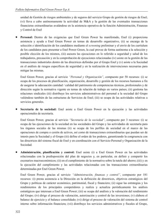 Folleto Informativo Enel Green Power S.p.A.

      unidad de Gestión de riesgos ambientales y de seguros del servicio Grupo de gestión de riesgos de Enel;
      (vi) lleva a cabo autónomamente la actividad de M&A y la gestión de las eventuales transacciones
      financieras extraordinarias avalándose en la asistencia operativa de la función Administración, Finanzas
      y Control de Enel

     Personal: Dentro de las exigencias que Enel Green Power ha manifestado, Enel (i) proporciona
      asistencia y ayuda a Enel Green Power en temas de desarrollo organizativo, (ii) se encarga de la
      selección e identificación de los candidatos mediante el screening preliminar y el envío de los curríulum
      de los candidatos para presentar a Enel Power Green, la cual provee de forma autónoma a la selección y
      posible elección de los mismos, (iii) asesora las ejecuciones en lo referido a seguridad y salud de los
      trabajadores, precaución y en la comprobación de ejecuciones relacionadas (iv) asiste en la gestión de las
      transacciones industriales dentro de las directrices definidas por el Grupo Enel y (v) asiste a la Sociedad
      en el análisis de riesgos específicos de seguridad y en la realización de intervenciones necesarias para
      mitigar las mismas.

      Enel Green Power, gracias al servicio “Personal y Organización”, compuesto por 58 recursos: (i) se
      ocupa de los procesos de planificación, organización, desarrollo y gestión de los recursos humanos a fin
      de asegurar la adecuación cantidad / calidad del patrimonio de competencias técnicas, profesionales y de
      dirección según la normativa vigente en temas de relación de trabajo en varios países; (ii) gestiona las
      relaciones sindicales (iii) distribuye los servicios administrativos del personal a la sociedad del Grupo
      valiéndose también de las estructuras de Servicios de Enel; (iii) se ocupa de las actividades relativas a
      servicios generales.

     Secretaría de la sociedad: Enel asiste a Enel Green Power en la ejecución y las actividades
      operacionales de secretaría.

      Enel Green Power, gracias al servicio “Secretaría de la sociedad”, compuesto por 3 recursos: (i) se
      ocupa de las ejecuciones de la sociedad en las sociedades del Grupo y las actividades de secretaría para
      los órganos sociales de las mismas (ii) se ocupa de los perfiles de sociedad en el marco de las
      operaciones de compra o cesión de activos, así como de transacciones extraordinarias que puedan ser de
      interés para la Sociedad y el Grupo (iii) define el orden de los poderes, garantizando la congruencia con
      las directrices del sistema fiscal de Enel y en coordinación con el Servicio Personal y Organización de la
      Sociedad.

     Administración, planificación y control: Enel asiste (i) a Enel Green Power en las actividades
      relacionadas con la predisposición del plan de negocios y, en particular, en definir y compartir los
      escenarios macroeconómicos; (ii) en el cumplimiento de la normativa sobre la tutela del ahorro; (iii) y en
      la ejecución del cumplimiento y las actividades relacionadas con las transacciones extraordinarias
      determinadas por Enel Green Power.
      Enel Green Power, gracias al servicio “Administración, finanzas y control”, compuesto por 181
      recursos: (i) presta asistencia a la Dirección en la definición de directrices, objetivos estratégicos del
      Grupo y políticas de carácter económico, patrimonial, fiscal y financiero; (ii) sigue las estrategias y los
      rendimientos de los principales competidores y realiza y actualiza periódicamente los análisis
      estratégicos que interesan a Enel Green Power; (iii) se ocupa del análisis y la valoración del rendimiento
      del Grupo; (iv) dirige el proceso de valoración, autorización y control de las inversiones; (v) elabora el
      balance de ejercicio y el balance consolidado; (vi) dirige el proceso de valoración del sistema de control
      interno sobre información financiera; (vii) distribuye los servicios administrativos y fiscales al Grupo,

322
 