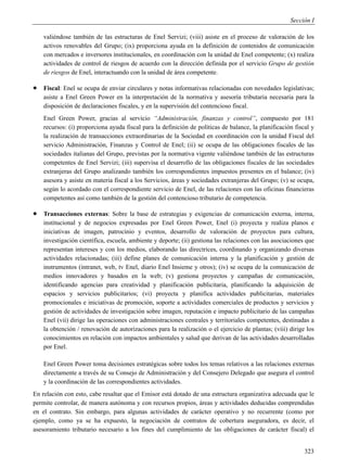 Sección I

    valiéndose también de las estructuras de Enel Servizi; (viii) asiste en el proceso de valoración de los
    activos renovables del Grupo; (ix) proporciona ayuda en la definición de contenidos de comunicación
    con mercados e inversores institucionales, en coordinación con la unidad de Enel competente; (x) realiza
    actividades de control de riesgos de acuerdo con la dirección definida por el servicio Grupo de gestión
    de riesgos de Enel, interactuando con la unidad de área competente.

   Fiscal: Enel se ocupa de enviar circulares y notas informativas relacionadas con novedades legislativas;
    asiste a Enel Green Power en la interpretación de la normativa y asesoría tributaria necesaria para la
    disposición de declaraciones fiscales, y en la supervisión del contencioso fiscal.
    Enel Green Power, gracias al servicio “Administración, finanzas y control”, compuesto por 181
    recursos: (i) proporciona ayuda fiscal para la definición de políticas de balance, la planificación fiscal y
    la realización de transacciones extraordinarias de la Sociedad en coordinación con la unidad Fiscal del
    servicio Administración, Finanzas y Control de Enel; (ii) se ocupa de las obligaciones fiscales de las
    sociedades italianas del Grupo, previstas por la normativa vigente valiéndose también de las estructuras
    competentes de Enel Servizi; (iii) supervisa el desarrollo de las obligaciones fiscales de las sociedades
    extranjeras del Grupo analizando también los correspondientes impuestos presentes en el balance; (iv)
    asesora y asiste en materia fiscal a los Servicios, áreas y sociedades extranjeras del Grupo; (v) se ocupa,
    según lo acordado con el correspondiente servicio de Enel, de las relaciones con las oficinas financieras
    competentes así como también de la gestión del contencioso tributario de competencia.

   Transacciones externas: Sobre la base de estrategias y exigencias de comunicación externa, interna,
    institucional y de negocios expresadas por Enel Green Power, Enel (i) proyecta y realiza planos e
    iniciativas de imagen, patrocinio y eventos, desarrollo de valoración de proyectos para cultura,
    investigación científica, escuela, ambiente y deporte; (ii) gestiona las relaciones con las asociaciones que
    representan intereses y con los medios, elaborando las directrices, coordinando y organizando diversas
    actividades relacionadas; (iii) define planes de comunicación interna y la planificación y gestión de
    instrumentos (intranet, web, tv Enel, diario Enel Insieme y otros); (iv) se ocupa de la comunicación de
    medios innovadores y basados en la web; (v) gestiona proyectos y campañas de comunicación,
    identificando agencias para creatividad y planificación publicitaria, planificando la adquisición de
    espacios y servicios publicitarios; (vi) proyecta y planifica actividades publicitarias, materiales
    promocionales e iniciativas de promoción, soporte a actividades comerciales de productos y servicios y
    gestión de actividades de investigación sobre imagen, reputación e impacto publicitario de las campañas
    Enel (vii) dirige las operaciones con administraciones centrales y territoriales competentes, destinadas a
    la obtención / renovación de autorizaciones para la realización o el ejercicio de plantas; (viii) dirige los
    conocimientos en relación con impactos ambientales y salud que derivan de las actividades desarrolladas
    por Enel.

    Enel Green Power toma decisiones estratégicas sobre todos los temas relativos a las relaciones externas
    directamente a través de su Consejo de Administración y del Consejero Delegado que asegura el control
    y la coordinación de las correspondientes actividades.
En relación con esto, cabe resaltar que el Emisor está dotado de una estructura organizativa adecuada que le
permite controlar, de manera autónoma y con recursos propios, áreas y actividades deducidas comprendidas
en el contrato. Sin embargo, para algunas actividades de carácter operativo y no recurrente (como por
ejemplo, como ya se ha expuesto, la negociación de contratos de cobertura aseguradora, es decir, el
asesoramiento tributario necesario a los fines del cumplimiento de las obligaciones de carácter fiscal) el


                                                                                                            323
 