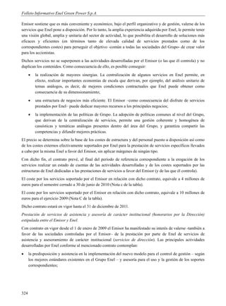 Folleto Informativo Enel Green Power S.p.A.

Emisor sostiene que es más conveniente y económico, bajo el perfil organizativo y de gestión, valerse de los
servicios que Enel pone a disposición. Por lo tanto, la amplia experiencia adquirida por Enel, le permite tener
una visión global, amplia y unitaria del sector de actividad, lo que posibilita el desarrollo de soluciones más
eficaces y eficientes (en términos tanto de elevada calidad de servicios prestados como de los
correspondientes costes) para perseguir el objetivo -común a todas las sociedades del Grupo- de crear valor
para los accionistas.
Dichos servicios no se superponen a las actividades desarrolladas por el Emisor (o las que él controla) y no
duplican los contenidos. Como consecuencia de ello, es posible conseguir:
         la realización de mayores sinergias. La centralización de algunos servicios en Enel permite, en
          efecto, realizar importantes economías de escala que derivan, por ejemplo, del análisis unitario de
          temas análogos, es decir, de mejores condiciones contractuales que Enel puede obtener como
          consecuencia de su dimensionamiento;
         una estructura de negocios más eficiente. El Emisor –como consecuencia del disfrute de servicios
          prestados por Enel– puede dedicar mayores recursos a los principales negocios;
         la implementación de las políticas de Grupo. La adopción de políticas comunes al nivel del Grupo,
          que derivan de la centralización de servicios, permite una gestión coherente y homogénea de
          casuísticas y temáticas análogas presentes dentro del área del Grupo, y garantiza compartir las
          competencias y difundir mejores prácticas.
El precio se determina sobre la base de los costes de estructura y del personal puesto a disposición así como
de los costes externos efectivamente soportados por Enel para la prestación de servicios específicos llevados
a cabo por la misma Enel a favor del Emisor, sin aplicar márgenes de ningún tipo.
Con dicho fin, el contrato prevé, al final del período de referencia correspondiente a la erogación de los
servicios realizar un estado de cuentas de las actividades desarrolladas y de los costes soportados por las
estructuras de Enel dedicadas a las prestaciones de servicios a favor del Emisor (y de las que él controla).
El coste por los servicios soportado por el Emisor en relación con dicho contrato, equivale a 4 millones de
euros para el semestre cerrado a 30 de junio de 2010 (Nota c de la tabla).
El coste por los servicios soportado por el Emisor en relación con dicho contrato, equivale a 10 millones de
euros para el ejercicio 2009 (Nota C de la tabla).
Dicho contrato estará en vigor hasta el 31 de diciembre de 2011.
Prestación de servicios de asistencia y asesoría de carácter institucional (honorarios por la Dirección)
estipulada entre el Emisor y Enel.
Con contrato en vigor desde el 1 de enero de 2009 el Emisor ha manifestado su interés de valerse -también a
favor de las sociedades controladas por el Emisor– de la prestación por parte de Enel de servicios de
asistencia y asesoramiento de carácter institucional (servicios de dirección). Las principales actividades
desarrolladas por Enel conforme al mencionado contrato contemplan:
     la predisposición y asistencia en la implementación del nuevo modelo para el control de gestión – según
      los mejores estándares existentes en el Grupo Enel – y asesoría para el uso y la gestión de los soportes
      correspondientes;




324
 