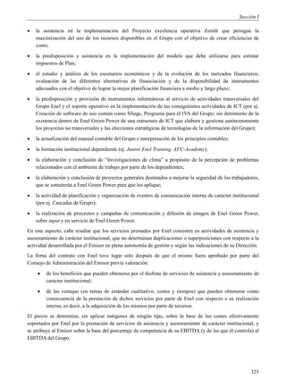 Sección I

   la asistencia en la implementación del Proyecto excelencia operativa Zenith que persigue la
    maximización del uso de los recursos disponibles en el Grupo con el objetivo de crear eficiencias de
    costo;
   la predisposición y asistencia en la implementación del modelo que debe utilizarse para estimar
    impuestos de Plan;
   el estudio y análisis de los escenarios económicos y de la evolución de los mercados financieros;
    evaluación de las diferentes alternativas de financiación y de la disponibilidad de instrumentos
    adecuados con el objetivo de lograr la mejor planificación financiera a medio y largo plazo;
   la predisposición y provisión de instrumentos informáticos al servicio de actividades transversales del
    Grupo Enel y el soporte operativo en la implementación de las consiguientes actividades de ICT (por ej.
    Creación de software de uso común como Sfinge, Programa para el IVA del Grupo; sin detrimento de la
    existencia dentro de Enel Green Power de una estructura de ICT que elabora y gestiona autónomamente
    los proyectos no transversales y las elecciones estratégicas de tecnologías de la información del Grupo);
   la actualización del manual contable del Grupo e interpretación de los principios contables;
   la formación institucional dependiente (ej. Junior Enel Training, AFC-Academy);
   la elaboración y conclusión de “Investigaciones de clima” a propósito de la percepción de problemas
    relacionados con el ambiente de trabajo por parte de los dependientes;
   la elaboración y conclusión de proyectos generales destinados a mejorar la seguridad de los trabajadores,
    que se someterán a Enel Green Power para que los aplique;
   la actividad de planificación y organización de eventos de comunicación interna de carácter institucional
    (por ej. Cascadas de Grupo);
   la realización de proyectos y campañas de comunicación y difusión de imagen de Enel Green Power,
    sobre input y en servicio de Enel Green Power.
En este aspecto, cabe resaltar que los servicios prestados por Enel consisten en actividades de asistencia y
asesoramiento de carácter institucional, que no determinan duplicaciones o superposiciones con respecto a la
actividad desarrollada por el Emisor en plena autonomía de gestión y según las indicaciones de su Dirección.
La firma del contrato con Enel tuvo lugar solo después de que el mismo fuera aprobado por parte del
Consejo de Administración del Emisor previa valoración:
       de los beneficios que pueden obtenerse por el disfrute de servicios de asistencia y asesoramiento de
        carácter institucional;
       de las ventajas (en temas de estándar cualitativo, costes y tiempos) que pueden obtenerse como
        consecuencia de la prestación de dichos servicios por parte de Enel con respecto a su realización
        interna, es decir, a la adquisición de los mismos por parte de terceros.
El precio se determina, sin aplicar márgenes de ningún tipo, sobre la base de los costes efectivamente
soportados por Enel por la prestación de servicios de asistencia y asesoramiento de carácter institucional, y
se atribuye al Emisor sobre la base del porcentaje de competencia de su EBITDA (y de las que él controla) al
EBITDA del Grupo.




                                                                                                         325
 