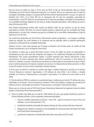Folleto Informativo Enel Green Power S.p.A.

Para las líneas de crédito en vigor a 30 de junio de 2010, el tipo de interés aplicado sobre los fondos
distribuidos por Enel Finance International equivale: i) al Euribor 3M con un incremento del 2% para las
sociedades controladas europeas, a excepción de Enel Green Power International B.V. a la que se le aplica un
beneficio del 1,25%; ii) al Libor 3M con un incremento del 3% para las sociedades controladas de
Latinoamérica y iii) al US Libor con un incremento del 2% para las sociedades controladas de Norteamérica.
Las sociedades del Grupo disponen de una línea de crédito integrada equivalente a 586 millones de euros a
fecha 30 de junio de 2010.
Enel Finance International permite abrir cuentas de depósito sobre las que reconoce un tipo de interés
equivalente al Euribor 1M sobre los recursos líquidos puestos a disposición por las sociedades del Grupo
pertenecientes a la zona Euro, mientras que para las sociedades de la zona Dólar estadounidense el tipo de
referencia es el US Libor.
Las condiciones propuestas por Enel Finance International resultan competitivas – con respecto a análogas
ofertas de mercado- por estar basadas en la valoración que ha realizado sobre la situación patrimonial,
económica y financiera de las sociedades financiadas.
Además, recurrir a tales líneas permite que el Grupo se beneficie del elevado mérito de crédito de Enel
Finance International y de la sociedad de control Enel.
No obstante, se indica que es praxis del Grupo recurrir a líneas de crédito con partes no relacionadas en
circunstancias en que estas sean más ventajosas con respecto a las condiciones ofrecidas por Enel Finance
International. Ello sucede generalmente cuando: i) existen supuestos para obtener financiación a tipos
convenientes; ii) existen supuestos para obtener contribuciones sobre las inversiones u otras formas de
incentivos. Además, se recurre a financiaciones por partes no relacionadas en circunstancias en que el Grupo
pone en práctica proyectos de empresas conjuntas con terceros y la financiación de dichos proyectos se lleva
a cabo, de acuerdo con la los socios, recurriendo a fuentes externas.
A 30 de junio de 2010 los contratos en cuestión dan lugar a créditos financieros incluidos en el término
“Activos financieros corrientes” equivalentes a 124 millones de euros (Nota i de la tabla) y a deudas
incluidas en el término “Financiaciones a corto plazo” equivalentes a 35 millones de euros (Nota m de la
tabla).
A 31de diciembre de 2009 los contratos en cuestión dan lugar a créditos por un total de 79 millones de euros,
clasificados en el término “Activos financieros corrientes” (Nota I de la tabla) y a deudas por un total de 48
millones de euros, clasificadas en el término “Financiaciones a corto plazo” (Nota M de la tabla).
Nótese que en el mes de julio de 2010 Enel Finance International determinó las siguientes líneas de crédito
respecto a Enel Green Power International B.V.:
     líneas de crédito renovables por un total de 1.200 millones de euros, que pueden distribuirse incluso en
      divisas diferentes del euro, con las siguientes condiciones principales:
          o   intereses variables equivalentes al Euribor / Libor 3M – según la moneda en la que la línea sea
              utilizada—con un incremento del 1,5%;
          o   facultad de reembolso anticipado del importe utilizado al valor nominal sobre base trimestral;
          o   obligación de reembolso inmediato en caso de pérdida de control por parte del Grupo Enel sobre
              Enel Green Power International B.V.;
          o   comisión de compromiso calculada sobre base diaria equivalente al 0,2% anual;



328
 