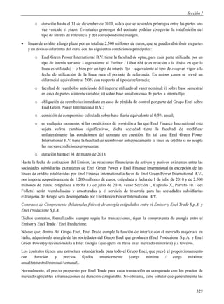 Sección I

        o   duración hasta el 31 de diciembre de 2010, salvo que se acuerden prórrogas entre las partes una
            vez vencido el plazo. Eventuales prórrogas del contrato podrían comportar la redefinición del
            tipo de interés de referencia y del correspondiente margen.
   líneas de crédito a largo plazo por un total de 2.500 millones de euros, que se pueden distribuir en partes
    y en divisas diferentes del euro, con las siguientes condiciones principales:
        o   Enel Green Power International B.V. tiene la facultad de optar, para cada parte utilizada, por un
            tipo de interés variable – equivalente al Euribor / Libor 6M (con relación a la divisa en que la
            línea es utilizada) – o bien por un tipo de interés fijo – equivalente al tipo de swap en vigor a la
            fecha de utilización de la línea para el período de referencia. En ambos casos se prevé un
            diferencial equivalente al 2,0% con respecto al tipo de referencia;
        o   facultad de reembolso anticipado del importe utilizado al valor nominal: i) sobre base semestral
            en caso de partes a interés variable; ii) sobre base anual en caso de partes a interés fijo;
        o   obligación de reembolso inmediato en caso de pérdida de control por parte del Grupo Enel sobre
            Enel Green Power International B.V.;
        o   comisión de compromiso calculada sobre base diaria equivalente al 0,5% anual;
        o   en cualquier momento, si las condiciones de provisión a las que Enel Finance International está
            sujeta sufren cambios significativos, dicha sociedad tiene la facultad de modificar
            unilateralmente las condiciones del contrato en cuestión. En tal caso Enel Green Power
            International B.V. tiene la facultad de reembolsar anticipadamente la línea de crédito si no acepta
            las nuevas condiciones propuestas;
        o   duración hasta el 31 de marzo de 2018.
Hasta la fecha de cotización del Emisor, las relaciones financieras de activos y pasivos existentes entre las
sociedades subsidiarias extranjeras de Enel Green Power y Enel Finance International (a excepción de las
líneas de crédito establecidas por Enel Finance International a favor de Enel Green Power International B.V.,
por importe respectivamente de 1.200 millones de euros, estipulada a fecha de 1 de julio de 2010 y de 2.500
millones de euros, estipulada a fecha 13 de julio de 2010, véase Sección I, Capítulo X, Párrafo 10.1 del
Folleto) serán reembolsadas y amortizadas y el servicio de tesorería para las sociedades subsidiarias
extranjeras del Grupo será desempeñado por Enel Green Power International B.V.
Contratos de Compraventa (bilaterales físicos) de energía estipulados entre el Emisor y Enel Trade S.p.A. y
Enel Produzione S.p.A.
Dichos contratos, formalizados siempre según las transacciones, rigen la compraventa de energía entre el
Emisor y Enel Trade / Enel Produzione.
Nótese que, dentro del Grupo Enel, Enel Trade cumple la función de interfaz con el mercado mayorista en
Italia, adquiriendo energía de las sociedades del Grupo Enel que producen (Enel Produzione S.p.A. y Enel
Green Power) y revendiéndola a Enel Energia (que opera en Italia en el mercado minorista) y a terceros.
Los contratos tienen una estructura estandarizada para todo el Grupo Enel, que prevé el proporcionamiento
con     duración    y    precios    fijados    anteriormente    (carga  mínima      /    carga   máxima;
anual/trimestral/mensual/semanal).
Normalmente, el precio propuesto por Enel Trade para cada transacción es comparado con los precios de
mercado aplicables a transacciones de duración comparable. No obstante, cabe señalar que generalmente las


                                                                                                            329
 