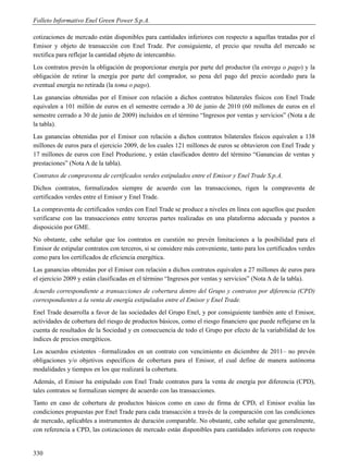 Folleto Informativo Enel Green Power S.p.A.

cotizaciones de mercado están disponibles para cantidades inferiores con respecto a aquellas tratadas por el
Emisor y objeto de transacción con Enel Trade. Por consiguiente, el precio que resulta del mercado se
rectifica para reflejar la cantidad objeto de intercambio.
Los contratos prevén la obligación de proporcionar energía por parte del productor (la entrega o pago) y la
obligación de retirar la energía por parte del comprador, so pena del pago del precio acordado para la
eventual energía no retirada (la toma o pago).
Las ganancias obtenidas por el Emisor con relación a dichos contratos bilaterales físicos con Enel Trade
equivalen a 101 millón de euros en el semestre cerrado a 30 de junio de 2010 (60 millones de euros en el
semestre cerrado a 30 de junio de 2009) incluidos en el término “Ingresos por ventas y servicios” (Nota a de
la tabla).
Las ganancias obtenidas por el Emisor con relación a dichos contratos bilaterales físicos equivalen a 138
millones de euros para el ejercicio 2009, de los cuales 121 millones de euros se obtuvieron con Enel Trade y
17 millones de euros con Enel Produzione, y están clasificados dentro del término “Ganancias de ventas y
prestaciones” (Nota A de la tabla).
Contratos de compraventa de certificados verdes estipulados entre el Emisor y Enel Trade S.p.A.
Dichos contratos, formalizados siempre de acuerdo con las transacciones, rigen la compraventa de
certificados verdes entre el Emisor y Enel Trade.
La compraventa de certificados verdes con Enel Trade se produce a niveles en línea con aquellos que pueden
verificarse con las transacciones entre terceras partes realizadas en una plataforma adecuada y puestos a
disposición por GME.
No obstante, cabe señalar que los contratos en cuestión no prevén limitaciones a la posibilidad para el
Emisor de estipular contratos con terceros, si se considere más conveniente, tanto para los certificados verdes
como para los certificados de eficiencia energética.
Las ganancias obtenidas por el Emisor con relación a dichos contratos equivalen a 27 millones de euros para
el ejercicio 2009 y están clasificadas en el término “Ingresos por ventas y servicios” (Nota A de la tabla).
Acuerdo correspondiente a transacciones de cobertura dentro del Grupo y contratos por diferencia (CPD)
correspondientes a la venta de energía estipulados entre el Emisor y Enel Trade.
Enel Trade desarrolla a favor de las sociedades del Grupo Enel, y por consiguiente también ante el Emisor,
actividades de cobertura del riesgo de productos básicos, como el riesgo financiero que puede reflejarse en la
cuenta de resultados de la Sociedad y en consecuencia de todo el Grupo por efecto de la variabilidad de los
índices de precios energéticos.
Los acuerdos existentes –formalizados en un contrato con vencimiento en diciembre de 2011– no prevén
obligaciones y/o objetivos específicos de cobertura para el Emisor, el cual define de manera autónoma
modalidades y tiempos en los que realizará la cobertura.
Además, el Emisor ha estipulado con Enel Trade contratos para la venta de energía por diferencia (CPD),
tales contratos se formalizan siempre de acuerdo con las transacciones.
Tanto en caso de cobertura de productos básicos como en caso de firma de CPD, el Emisor evalúa las
condiciones propuestas por Enel Trade para cada transacción a través de la comparación con las condiciones
de mercado, aplicables a instrumentos de duración comparable. No obstante, cabe señalar que generalmente,
con referencia a CPD, las cotizaciones de mercado están disponibles para cantidades inferiores con respecto


330
 