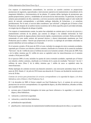 Folleto Informativo Enel Green Power S.p.A.

Con respecto al mantenimiento extraordinario, los servicios en cuestión consisten en proporcionar
prestaciones de ingeniería, especializadas e intervenciones operativas de mantenimiento extraordinario de la
maquinaria hidráulica y electromecánica de las plantas. El contrato define tipologías de prestaciones que
pueden proporcionarse, precios y modalidades de activación de las intervenciones. En particular, los precios
unitarios para prestadores de obra, materiales y servicios accesorios están definidos según el valor medio del
precio de mercado correspondiente a actividades análogas deducidas de licitaciones, y se actualizan
periódicamente. Por lo tanto, el servicio debe considerarse “por solicitud” y delegado por el Emisor a Enel
Produzione sólo después de un análisis técnico-económico de la oferta específica para la actividad solicitada,
sin ningún tipo de obligación de delegar el pedido.
Con respecto al mantenimiento común, las partes han estipulado un contrato para el servicio de ejercicio y
mantenimiento corriente de las plantas, que consiste en delegar a las unidades territoriales de Enel
Produzione la gestión de algunas plantas (intervención rápida y mantenimiento corriente). Dicha actividad es
remunerada al coste medio unitario del personal (técnico y obrero) determinado anualmente por Enel
Produzione para la cadena / función que proporciona el servicio. La tipología de actividades solicitadas no
permite identificar servicios análogos en el mercado.
En el semestre cerrado a 30 de junio de 2010, el coste, incluidos los ajusgtes de cierre eventuales acordados,
soportado por el Emisor con relación a dichos contratos, clasificado en el término de la cuenta de resultados
“Servicios”, fue de 1 millón de euros (2 millones de euros en el semestre cerrado a 30 de junio de 2009, Nota
c de la tabla); mientras que 0,1 millón de euros se capitalizó entre las inmovilizaciones en el semestre
cerrado a 30 de junio de 2009.
En el ejercicio 2009, el coste, incluidos los ajustes de cierre eventuales acordados, soportado por el Emisor
con relación a dichos contratos, clasificado en el término de la cuenta de resultados “Servicios”, fue de 3
millones de euros (Nota C de la tabla); mientras que 1 millón de euros se capitalizó entre las
inmovilizaciones.
Dichas tipologías de contratos tuvieron una duración semestral y una renovación automática hasta el 30 de
junio de 2010. Desde el 1 de julio de 2010 tienen una duración de 18 meses con facultad de rescisión previo
aviso de 30 días.
Contrato de servicio para prestaciones de servicios correspondientes a la seguridad de diques y de obras
hidráulicas entre el Emisor y Enel Produzione S.p.A.
El 1 de diciembre de 2009 el Emisor estipuló con Enel Produzione S.p.A. el contrato de servicio para
prestaciones de servicios correspondientes a la seguridad de diques y de obras hidráulicas, ubicadas en Italia,
que se pueden resumir en:
     acciones para el desarrollo homogéneo de temas que hacen referencia a la seguridad y el control de
      diques y obras hidráulicas;
     valoración y control de la seguridad;
     valoración y control de obras hidráulicas;
     profundización especializada;
     planificación e intervenciones de mantenimiento/restablecimiento/adecuación de obras y su supervisión.




332
 