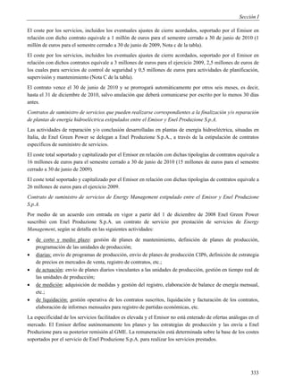 Sección I

El coste por los servicios, incluidos los eventuales ajustes de cierre acordados, soportado por el Emisor en
relación con dicho contrato equivale a 1 millón de euros para el semestre cerrado a 30 de junio de 2010 (1
millón de euros para el semestre cerrado a 30 de junio de 2009, Nota c de la tabla).
El coste por los servicios, incluidos los eventuales ajustes de cierre acordados, soportado por el Emisor en
relación con dichos contratos equivale a 3 millones de euros para el ejercicio 2009, 2,5 millones de euros de
los cuales para servicios de control de seguridad y 0,5 millones de euros para actividades de planificación,
supervisión y mantenimiento (Nota C de la tabla).
El contrato vence el 30 de junio de 2010 y se prorrogará automáticamente por otros seis meses, es decir,
hasta el 31 de diciembre de 2010, salvo anulación que deberá comunicarse por escrito por lo menos 30 días
antes.
Contratos de suministro de servicios que pueden realizarse correspondientes a la finalización y/o reparación
de plantas de energía hidroeléctrica estipulados entre el Emisor y Enel Produzione S.p.A.
Las actividades de reparación y/o conclusión desarrolladas en plantas de energía hidroeléctrica, situadas en
Italia, de Enel Green Power se delegan a Enel Produzione S.p.A., a través de la estipulación de contratos
específicos de suministro de servicios.
El coste total soportado y capitalizado por el Emisor en relación con dichas tipologías de contratos equivale a
16 millones de euros para el semestre cerrado a 30 de junio de 2010 (15 millones de euros para el semestre
cerrado a 30 de junio de 2009).
El coste total soportado y capitalizado por el Emisor en relación con dichas tipologías de contratos equivale a
26 millones de euros para el ejercicio 2009.
Contrato de suministro de servicios de Energy Management estipulado entre el Emisor y Enel Produzione
S.p.A.
Por medio de un acuerdo con entrada en vigor a partir del 1 de diciembre de 2008 Enel Green Power
suscribió con Enel Produzione S.p.A. un contrato de servicio por prestación de servicios de Energy
Management, según se detalla en las siguientes actividades:
   de corto y medio plazo: gestión de planes de mantenimiento, definición de planes de producción,
    programación de las unidades de producción;
   diarias: envío de programas de producción, envío de planes de producción CIP6, definición de estrategia
    de precios en mercados de venta, registro de contratos, etc.;
   de actuación: envío de planes diarios vinculantes a las unidades de producción, gestión en tiempo real de
    las unidades de producción;
   de medición: adquisición de medidas y gestión del registro, elaboración de balance de energía mensual,
    etc.;
   de liquidación: gestión operativa de los contratos suscritos, liquidación y facturación de los contratos,
    elaboración de informes mensuales para registro de partidas económicas, etc.
La especificidad de los servicios facilitados es elevada y el Emisor no está enterado de ofertas análogas en el
mercado. El Emisor define autónomamente los planes y las estrategias de producción y las envía a Enel
Produzione para su posterior remisión al GME. La remuneración está determinada sobre la base de los costes
soportados por el servicio de Enel Produzione S.p.A. para realizar los servicios prestados.




                                                                                                           333
 