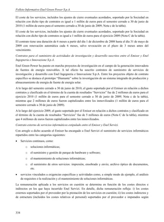 Folleto Informativo Enel Green Power S.p.A.

El coste de los servicios, incluidos los ajustes de cierre eventuales acordados, soportado por la Sociedad en
relación con dicho tipo de contratos es igual a 1 millón de euros para el semestre cerrado a 30 de junio de
2010 (1 millón de euros para el semestre cerrado a 30 de junio de 2009; Nota c de la tabla).
El coste de los servicios, incluidos los ajustes de cierre eventuales acordados, soportado por la Sociedad en
relación con dicho tipo de contratos es igual a 1 millón de euros para el ejercicio 2009 (Nota C de la tabla).
El contrato tiene una duración de 6 meses a partir del día 1 de diciembre de 2008 hasta el día 31 de mayo de
2009 con renovación automática cada 6 meses, salvo revocación en el plazo de 3 meses antes del
vencimiento.
Contratos para el suministro de actividades de investigación y desarrollo suscritos entre el Emisor y Enel
Ingegneria e Innovazione S.p.A.
Enel Green Power ha puesto en marcha proyectos de investigación en el campo de la generación innovadora
de fuentes de energía renovables. A tal efecto ha suscrito contratos de suministro de servicios de
investigación y desarrollo con Enel Ingegneria e Innovazione S.p.A. Entre los proyectos objeto de contrato
específico se destaca el prototipo “Diamante” sobre la investigación de un sistema integrado de producción y
almacenamiento de energía de fuente de energía solar.
A lo largo del semestre cerrado a 30 de junio de 2010, el gasto soportado por el Emisor en relación a dichos
contratos y clasificado en el término de la cuenta de resultados “Servicios” fue de 2 millones de euros para el
ejercicio 2010 (1 millón de euros para el semestre cerrado a 30 de junio de 2009; Nota c de la tabla),
mientras que 2 millones de euros fueron capitalizados entre los inmovilizados (1 millón de euros para el
semestre cerrado a 30 de junio de 2009).
A lo largo del ejercicio 2009, el gasto soportado por el Emisor en relación a dichos contratos y clasificado en
el término de la cuenta de resultados “Servicios” fue de 5 millones de euros (Nota C de la tabla), mientras
que 4 millones de euros fueron capitalizados entre los inmovilizados.
Contrato externo de servicios informáticos estipulado entre el Emisor y Enel Servizi.
Con arreglo a dicho acuerdo el Emisor ha encargado a Enel Servizi el suministro de servicios informáticos
repartidos entre las categorías siguientes:
     Servicios continuos, como:
         o   soluciones informáticas;
         o   el suministro y gestión de parque de hardware y software;
         o   el mantenimiento de soluciones informáticas;
         o   el suministro de otros servicios: impresión, ensobrado y envío; archivo óptico de documentos,
             etc.
     servicios vinculados a exigencias específicas y actividades como, a simple modo de ejemplo, el análisis
      de requisitos o la realización y el mantenimiento de soluciones informáticas.
La remuneración aplicada a los servicios en cuestión se determina en función de los costes directos e
indirectos en los que haya incurrido Enel Servizi. En detalle, dicha remuneración refleja: i) los costes
externos soportados por el proveedor por la prestación de los servicios en cuestión; ii) los costes indirectos y
de estructura (incluidos los costes relativos al personal) soportados por el proveedor e imputados según




334
 