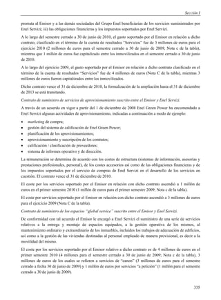 Sección I

prorrata al Emisor y a las demás sociedades del Grupo Enel beneficiarias de los servicios suministrados por
Enel Servizi; iii) las obligaciones financieras y los impuestos soportados por Enel Servizi.
A lo largo del semestre cerrado a 30 de junio de 2010, el gasto soportado por el Emisor en relación a dicho
contrato, clasificado en el término de la cuenta de resultados “Servicios” fue de 3 millones de euros para el
ejercicio 2010 (2 millones de euros para el semestre cerrado a 30 de junio de 2009; Nota c de la tabla),
mientras que 1 millón de euros fue capitalizado entre los inmovilizados en el semestre cerrado a 30 de junio
de 2010.
A lo largo del ejercicio 2009, el gasto soportado por el Emisor en relación a dicho contrato clasificado en el
término de la cuenta de resultados “Servicios” fue de 4 millones de euros (Nota C de la tabla), mientras 3
millones de euros fueron capitalizados entre los inmovilizados.
Dicho contrato vence el 31 de diciembre de 2010, la formalización de la ampliación hasta el 31 de diciembre
de 2013 se está tramitando.
Contrato de suministro de servicios de aprovisionamiento suscrito entre el Emisor y Enel Servizi.
A través de un acuerdo en vigor a partir del 1 de diciembre de 2008 Enel Green Power ha encomendado a
Enel Servizi algunas actividades de aprovisionamiento, indicadas a continuación a modo de ejemplo:
   marketing de compra;
   gestión del sistema de calificación de Enel Green Power;
   planificación de los aprovisionamientos;
   aprovisionamiento y suscripción de los contratos;
   calificación / clasificación de proveedores;
   sistema de informes operativo y de dirección.
La remuneración se determina de acuerdo con los costes de estructura (sistemas de información, asesorías y
prestaciones profesionales, personal), de los costes accesorios así como de las obligaciones financieras y de
los impuestos soportados por el servicio de compras de Enel Servizi en el desarrollo de los servicios en
cuestión. El contrato vence el 31 de diciembre de 2010.
El coste por los servicios soportado por el Emisor en relación con dicho contrato ascendió a 1 millón de
euros en el primer semestre 2010 (1 millón de euros para el primer semestre 2009; Nota c de la tabla).
El coste por servicios soportado por el Emisor en relación con dicho contrato ascendió a 3 millones de euros
para el ejercicio 2009 (Nota C de la tabla).
Contrato de suministro de los espacios “global service” suscrito entre el Emisor y Enel Servizi.
De conformidad con tal acuerdo el Emisor le encargó a Enel Servizi el suministro de una serie de servicios
relativos a la entrega y montaje de espacios equipados, a la gestión operativa de los mismos, al
mantenimiento ordinario y extraordinario de los inmuebles, incluidos los trabajos de adecuación de edificios,
así como a la gestión de las viviendas destinadas al personal empleado de manera provisional, es decir a la
movilidad del mismo.
El coste por los servicios soportado por el Emisor relativo a dicho contrato es de 4 millones de euros en el
primer semestre 2010 (4 millones para el semestre cerrado a 30 de junio de 2009; Nota c de la tabla), 3
millones de euros de los cuales se refieren a servicios de “canon” (3 millones de euros para el semestre
cerrado a fecha 30 de junio de 2009) y 1 millón de euros por servicios “a petición” (1 millón para el semestre
cerrado a 30 de junio de 2009).


                                                                                                          335
 