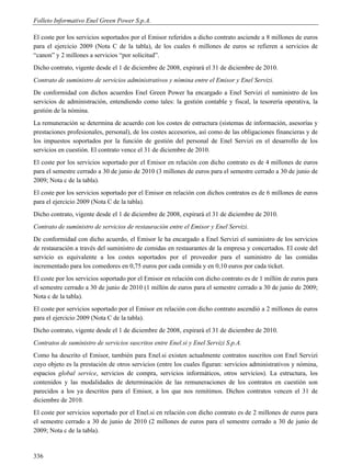Folleto Informativo Enel Green Power S.p.A.

El coste por los servicios soportados por el Emisor referidos a dicho contrato asciende a 8 millones de euros
para el ejercicio 2009 (Nota C de la tabla), de los cuales 6 millones de euros se refieren a servicios de
“canon” y 2 millones a servicios “por solicitud”.
Dicho contrato, vigente desde el 1 de diciembre de 2008, expirará el 31 de diciembre de 2010.
Contrato de suministro de servicios administrativos y nómina entre el Emisor y Enel Servizi.
De conformidad con dichos acuerdos Enel Green Power ha encargado a Enel Servizi el suministro de los
servicios de administración, entendiendo como tales: la gestión contable y fiscal, la tesorería operativa, la
gestión de la nómina.
La remuneración se determina de acuerdo con los costes de estructura (sistemas de información, asesorías y
prestaciones profesionales, personal), de los costes accesorios, así como de las obligaciones financieras y de
los impuestos soportados por la función de gestión del personal de Enel Servizi en el desarrollo de los
servicios en cuestión. El contrato vence el 31 de diciembre de 2010.
El coste por los servicios soportado por el Emisor en relación con dicho contrato es de 4 millones de euros
para el semestre cerrado a 30 de junio de 2010 (3 millones de euros para el semestre cerrado a 30 de junio de
2009; Nota c de la tabla).
El coste por los servicios soportado por el Emisor en relación con dichos contratos es de 6 millones de euros
para el ejercicio 2009 (Nota C de la tabla).
Dicho contrato, vigente desde el 1 de diciembre de 2008, expirará el 31 de diciembre de 2010.
Contrato de suministro de servicios de restauración entre el Emisor y Enel Servizi.
De conformidad con dicho acuerdo, el Emisor le ha encargado a Enel Servizi el suministro de los servicios
de restauración a través del suministro de comidas en restaurantes de la empresa y concertados. El coste del
servicio es equivalente a los costes soportados por el proveedor para el suministro de las comidas
incrementado para los comedores en 0,75 euros por cada comida y en 0,10 euros por cada ticket.
El coste por los servicios soportado por el Emisor en relación con dicho contrato es de 1 millón de euros para
el semestre cerrado a 30 de junio de 2010 (1 millón de euros para el semestre cerrado a 30 de junio de 2009;
Nota c de la tabla).
El coste por servicios soportado por el Emisor en relación con dicho contrato ascendió a 2 millones de euros
para el ejercicio 2009 (Nota C de la tabla).
Dicho contrato, vigente desde el 1 de diciembre de 2008, expirará el 31 de diciembre de 2010.
Contratos de suministro de servicios suscritos entre Enel.si y Enel Servizi S.p.A.
Como ha descrito el Emisor, también para Enel.si existen actualmente contratos suscritos con Enel Servizi
cuyo objeto es la prestación de otros servicios (entre los cuales figuran: servicios administrativos y nómina,
espacios global service, servicios de compra, servicios informáticos, otros servicios). La estructura, los
contenidos y las modalidades de determinación de las remuneraciones de los contratos en cuestión son
parecidos a los ya descritos para el Emisor, a los que nos remitimos. Dichos contratos vencen el 31 de
diciembre de 2010.
El coste por servicios soportado por el Enel.si en relación con dicho contrato es de 2 millones de euros para
el semestre cerrado a 30 de junio de 2010 (2 millones de euros para el semestre cerrado a 30 de junio de
2009; Nota c de la tabla).


336
 