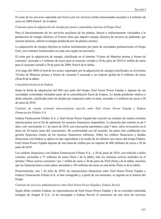 Sección I

El coste de los servicios soportado por Enel.si por los servicios arriba mencionados ascendió a 4 millones de
euros en 2009 (Nota C de la tabla).
Contratos para la adquisición de energía por partes controladas internas al Grupo Enel.
Para el funcionamiento de los servicios auxiliares de las plantas, directa o indirectamente vinculados a la
producción de energía eléctrica, el Emisor tiene que adquirir energía eléctrica de terceros no pudiendo, por
razones técnicas, utilizar la energía producida por las plantas mismas.
La adquisición de energía eléctrica se realiza normalmente por parte de sociedades pertenecientes al Grupo
Enel, con contratos formalizados en cada caso según sea necesario.
El coste por la adquisición de energía, clasificado en el término “Costes de Materias primas y bienes de
consumo” asciende a 3 millones de euros para el semestre cerrado a 30 de junio de 2010 (1 millón de euros
para el semestre cerrado a 30 de junio de 2009; Nota b de la tabla).
A lo largo del 2009 el total de los costes soportados por la adquisición de energía (clasificados en el término
“Costes de Materias primas y bienes de consumo”) asciende a un importe global de 6 millones de euros
(Nota B de la tabla).
Consolidación fiscal de Endesa
Hasta la fecha de adquisición del 60% por parte del Grupo, Enel Green Power España y algunas de sus
sociedades controladas formaban parte de la consolidación fiscal de Endesa. La deuda pendiente relativa a
dicha relación, clasificada entre las deudas por impuestos sobre la renta, asciende a 2 millones de euros a 30
de junio de 2010.
Contrato de cuenta corriente intersocietaria suscrito entre Enel Green Power España y Endesa
Financiación Filiales S.A.
Endesa Financiación Filiales S.A. y Enel Green Power España han suscrito un contrato de cuenta corriente
intersocietaria con el fin de optimizar los recursos financieros disponibles. La duración del contrato es de 5
años, con vencimiento a 1 de enero de 2014, con renovación automática cada 5 años, salvo revocación en el
plazo de 24 meses antes del vencimiento. De conformidad con tal acuerdo, las partes han establecido una
gestión financiera común de los recursos financieros sobrantes. Sobre los créditos financieros y deudas
financieras con Endesa se aplica un tipo equivalente a la media de los últimos seis meses del Grupo Endesa.
Enel Green Power España dispone de una línea de crédito por un importe de 600 millones de euros a 30 de
junio de 2010.
Los créditos financieros con Endesa Financiación Filiales S.A., a 30 de junio de 2010, con relación a dicho
contrato, ascienden a 73 millones de euros (Nota i de la tabla), más los intereses activos incluidos en el
término “Otros activos corrientes” por 1 millón de euros a 30 de junio de 2010 (Nota j de la tabla), mientras
que las financiaciones a corto plazo ascienden a 356 millones de euros en esta fecha (Nota m de la tabla).
Posteriormente, con 1 de julio de 2010, las transacciones financieras entre Enel Green Power España y
Endesa Financiación Filiales S.A, se han extinguido y, a partir de ese momento, se regulan en el interior del
Grupo.
Contrato de servicios administrativos entre Enel Green Power España y Endesa Servizi.
Según dicho contrato Endesa, en representación de Enel Green Power España y de su sociedad controlada
Energías de Aragón II S.A., le ha encargado a Endesa Servizi el suministro de una serie de servicios




                                                                                                           337
 