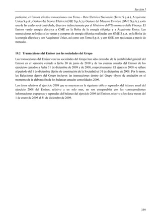 Sección I

particular, el Emisor efectúa transacciones con Terna – Rete Elettrica Nazionale (Terna S.p.A.), Acquirente
Unico S.p.A., Gestore dei Servizi Elettrici (GSE S.p.A.) y Gestore del Mercato Elettrico (GME S.p.A.), cada
una de las cuales está controlada, directa o indirectamente por el Ministero dell’Economia e delle Finanze. El
Emisor vende energía eléctrica a GME en la Bolsa de la energía eléctrica y a Acquirente Unico. Las
transacciones referidas a las ventas y compras de energía eléctrica realizadas con GME S.p.A. en la Bolsa de
la energía eléctrica y con Acquirente Unico, así como con Terna S.p.A. y con GSE, son realizadas a precio de
mercado.


19.2 Transacciones del Emisor con las sociedades del Grupo
Las transacciones del Emisor con las sociedades del Grupo han sido extraídas de la contabilidad general del
Emisor en el semestre cerrado a fecha 30 de junio de 2010 y de las cuentas anuales del Emisor de los
ejercicios cerrados a fecha 31 de diciembre de 2009 y de 2008, respectivamente. El ejercicio 2008 se refiere
al período del 1 de diciembre (fecha de constitución de la Sociedad) al 31 de diciembre de 2008. Por lo tanto,
las Relaciones dentro del Grupo incluyen las transacciones dentro del Grupo objeto de anulación en el
momento de la elaboración de los balances anuales consolidados 2009.
Los datos relativos al ejercicio 2008 que se muestran en la siguiente tabla y separados del balance anual del
ejercicio 2008 del Emisor, relativo a un solo mes, no son comparables con las correspondientes
informaciones expuestas y separadas del balance del ejercicio 2009 del Emisor, relativo a los doce meses del
1 de enero de 2009 al 31 de diciembre de 2009.




                                                                                                          339
 