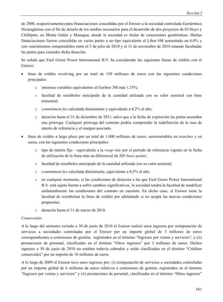 Sección I

de 2008, respectivamente) para financiaciones concedidas por el Emisor a la sociedad controlada Geotérmica
Nicaragüense con el fin de dotarla de los medios necesarios para el desarrollo de dos proyectos de El Hoyo y
Chillipete, en Monte Galán y Managua, donde la sociedad es titular de concesiones geotérmicas. Dichas
financiaciones fueron concedidas en varias partes a un tipo equivalente al Libor 6M aumentado un 6,0% y
con vencimientos comprendidos entre el 5 de julio de 2010 y el 11 de noviembre de 2010 estando facultadas
las partes para extender dicha duración.
Se señala que Enel Green Power International B.V. ha considerado las siguientes líneas de crédito con el
Emisor:
   línea de crédito revolving por un total de 150 millones de euros con las siguientes condiciones
    principales:
        o   intereses variables equivalentes al Euribor 3M más 1,55%;
        o   facultad de reembolso anticipado de la cantidad utilizada con su valor nominal con base
            trimestral;
        o   commitment fee calculada diariamente y equivalente a 0,2% al año;
        o   duración hasta el 31 de diciembre de 2011, salvo que a la fecha de expiración las partes acuerden
            una prórroga. Cualquier prórroga del contrato podría comprender la redefinición de la tasa de
            interés de referencia y el margen asociado.
   línea de crédito a largo plazo por un total de 1.000 millones de euros, suministrables en tranches y en
    euros, con las siguientes condiciones principales:
        o   tipo de interés fijo – equivalente a la swap rate por el período de referencia vigente en la fecha
            de utilización de la línea más un diferencial de 205 basis points;
        o   facultad de reembolso anticipado de la cantidad utilizada con su valor nominal;
        o   commitment fee calculada diariamente, equivalente a 0,5% al año;
        o   en cualquier momento, si las condiciones de dotación a las que Enel Green Power International
            B.V. está sujeta fueran a sufrir cambios significativos, la sociedad tendrá la facultad de modificar
            unilateralmente las condiciones del contrato en cuestión. En dicho caso, el Emisor tiene la
            facultad de reembolsar la línea de crédito por adelantado si no acepta las nuevas condiciones
            propuestas;
        o   duración hasta el 31 de marzo de 2018.
Comerciales
A lo largo del semestre cerrado a 30 de junio de 2010 el Emisor realizó unos ingresos por reimputación de
servicios a sociedades controladas por el Emisor por un importe global de 3 millones de euros
correspondientes a comisiones de gestión, registrados en el término “Ingresos por ventas y servicios”, y (ii)
prestaciones de personal, clasificadas en el término “Otros ingresos” por 3 millones de euros. Dichos
ingresos a 30 de junio de 2010 no estaban todavía cobrados y están clasificados en el término “Créditos
comerciales” por un importe de 16 millones de euros.
A lo largo de 2009 el Emisor tuvo unos ingresos por: (i) reimputación de servicios a sociedades controladas
por un importe global de 6 millones de euros relativos a comisiones de gestión, registrados en el término
“Ingresos por ventas y servicios” y (ii) prestaciones de personal, clasificadas en el término “Otros ingresos”


                                                                                                            341
 