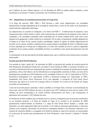 Folleto Informativo Enel Green Power S.p.A.

por 4 millones de euros. Dichos ingresos a 31 de diciembre de 2009 no estaban todavía cobrados y están
clasificados en el término “Créditos comerciales” por 10 millones de euros.


19.3 Adquisiciones de sociedades pertenecientes al Grupo Enel
A lo largo del ejercicio 2008, 2009 y 2010 llevaron a cabo varias adquisiciones con sociedades
pertenecientes al grupo dependiente de la sociedad de control Enel, a través de las cuales se ha alcanzado la
actual estructura organizativa del Grupo.
Las adquisiciones en cuestión se configuran, a los efectos del NIIF 3 – Combinaciones de empresas, como
transacciones bajo control común, es decir, como transacciones de combinación de empresas en las cuales el
comprador y las sociedades compradas están controlados por la misma entidad (Enel), tanto antes como
después de la agrupación, y dicho control no es transitorio. Por lo tanto, el tratamiento contable adoptado por
el Grupo en el marco de las cuentas anuales consolidadas, implica el registro de dichas adquisiciones de
acuerdo con los valores contables resultantes de las cuentas anuales consolidadas de Enel. La diferencia entre
el coste soportado por el Grupo por la adquisición y el valor neto contable de activos y pasivos adquiridos
resultantes de las cuentas anuales consolidadas de Enel, se contabiliza como ajuste del patrimonio neto del
grupo.
A continuación se da una descripción de dichas adquisiciones, que se califican como transacciones con partes
relacionadas.
Escisión parcial de Enel Produzione
Con entrada en vigor a partir del 1 de diciembre de 2008, en ejecución del acuerdo de escisión parcial de
Enel Produzione, Sociedad del Grupo Enel, con fecha 27 de noviembre de 2008, se constituyó el Emisor y se
convirtió en beneficiaria del ramo empresarial que incluía la totalidad de las plantas de producción de energía
geotérmica, eólica, fotovoltaica y de las hidroeléctricas no programables existentes en Italia, así como de las
participaciones poseídas por Enel Produzione en las sociedades LaGeo S.A. de CV (equivalente al 36,2%),
Geotérmica Nicaragüense S.A. (equivalente al 60%) y Portoscuso Energia S.r.l. (equivalente al 100%,
actualmente Enel Green Power Portoscuso S.r.l.), que operaban –a excepción de Enel Green Power
Portoscuso que opera en el sector de la energía eólica en Cerdeña- en el sector de las fuentes de energía
renovable en Latinoamérica.
A raíz de la escisión parcial, realizada a valores contables en el Grupo Enel, el Emisor se ha beneficiado de
activos por valor de 4.984 millones de euros y de pasivos por 3.057 millones de euros (de los cuales 2.618
millones de euros corresponden a la cuenta corriente intersocietaria con Enel), y por consiguiente, el
patrimonio neto asciende a 1.927 millones de euros.
El acuerdo de escisión establece que eventuales activos y pasivos contingentes que tuvieran que manifestarse
en un momento posterior a la fecha de entrada en vigor de la escisión (1 de diciembre de 2008)
permanecerán respectivamente en beneficio o a cargo de Enel Green Power siempre y cuando sean
inherentes a la rama empresarial objeto de la escisión y a los relativos elementos patrimoniales y relaciones
jurídicas (con excepción, únicamente, de los pasivos contingentes debidos a las relaciones inherentes a los
cánones de concesión debidos y no pagados en la fecha de entrada en vigor de la escisión, no mencionados
en el proyecto de escisión que permanecerán con Enel Produzione, véase Sección I, Capítulo V, Párrafo
5.1.5).




342
 