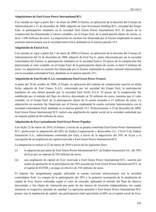 Sección I

Adquisiciones de Enel Green Power International B.V.
Con entrada en vigor a partir del 1 de enero de 2009 el Emisor, en aplicación de la decisión del Consejo de
Administración a 23 de diciembre de 2008, adquirió de Enel Investment Holding B.V., sociedad del Grupo
Enel, la participación totalitaria en la sociedad Enel Green Power International B.V. El precio de la
compraventa fue determinado a valores contables, en el Grupo Enel, de la participación objeto de cesión, es
decir 1.690 millones de euros. La adquisición en cuestión fue financiada por el Emisor empleando la cuenta
corriente intersocietaria con la sociedad matriz Enel, detallada en el anterior párrafo 19.1.
Adquisición de Enel.si S.r.l.
Con entrada en vigor a partir del 1 de enero de 2009 el Emisor, en aplicación de la decisión del Consejo de
Administración del 23 de diciembre de 2008, adquirió de Enel S.p.A., parte relacionada por ser la sociedad
controladora del Emisor, la participación totalitaria en la sociedad Enel.si. El precio de la compraventa fue
determinado al valor contable, en el Grupo Enel, de la participación objeto de cesión, es decir 9 millones de
euros. La adquisición en cuestión fue financiada por el Emisor empleando la cuenta corriente intersocietaria
con la sociedad controladora Enel, detallada en el anterior párrafo 19.1.
Adquisición de Enel Erelis S.A.S. (actualmente Enel Green Power France)
A partir del 30 de octubre de 2009, el Grupo, en aplicación del contrato de compraventa suscrito en dicha
fecha, adquirió de Enel France S.A.S., relacionada por ser sociedad del Grupo Enel, la participación
totalitaria de esta última poseída por la sociedad Enel Erelis S.A.S. El precio de la compraventa fue
establecido por el método del flujo de efectivo descontado en 28 millones de euros, mientras que el valor
contable, en el Grupo Enel, de la participación objeto de la cesión ascendía a 13 millones de euros. La
adquisición en cuestión fue financiada por el Emisor empleando la cuenta corriente intersocietaria con la
sociedad controladora Enel, detallada en el anterior párrafo 19.1. Posteriormente, a 23 de diciembre de 2009,
Enel Green Power International B.V. realizó una ampliación de capital social en la sociedad controlada por
un importe global de 60 millones de euros.
Adquisición de Ecyr (actualmente Enel Green Power España)
Con fecha 22 de marzo de 2010, el Emisor, a través de su propia controlada Enel Green Power International
B.V., perfeccionó la adquisición del 60% de Endesa Cogeneración y Renovables S.L. (“Ecyr”) de Endesa
Generación S.A., indirectamente controlada por Enel, a través de la adquisición del 30% de Ecysr y la
suscripción de un ampliación de capital reservada a Enel Green Power International B.V.
La integración se realizó el 22 de marzo de 2010 a través de las siguientes fases:
(i)     la adquisición por parte de Enel Green Power International B.V. de Endesa Generación S.L. del 30%
        de Ecyr por un importe de 326 millones de euros;
(ii)    una ampliación de capital de Ecyr reservada a Enel Green Power International B.V., suscrita por
        medio de aportación de la participación del 50% poseída por Enel Green Power International B.V. en
        el capital de EUFER y un pago en efectivo de 534 millones de euros.
El importe fue integralmente pagado utilizando la cuenta corriente intersocietaria con la sociedad
controladora Enel. La compra de la participación del 30% y la posterior suscripción de la ampliación de
capital de Ecyr fueron realizadas según el valor de mercado, aplicando el método del flujo de efectivo
descontado, y fue objeto de valoración por parte de dos bancos de inversión independientes, los cuales
emitieron su respectivo atestado de equidad. La operación permitió a Enel Green Power International B.V.
poseer, tras la ampliación de capital, una participación total equivalente al 60% en el capital social de Ecyr.


                                                                                                           343
 
