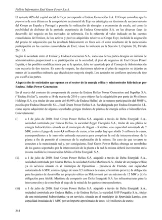 Folleto Informativo Enel Green Power S.p.A.

El restante 40% del capital social de Ecyr corresponde a Endesa Generación S.A. El Grupo considera que la
presencia de esta última en la composición accionarial de Ecyr es estratégica en términos de reconocimiento
del Grupo en España y Portugal y permite la realización de sinergias y economías de escala, así como la
posibilidad de disfrutar de la probada experiencia de Endesa Generación S.A. en las diversas fases de
desarrollo del negocio en los mercados de referencia. En lo referente al valor indicado en las cuentas
consolidadas del Emisor, de los activos y pasivos adquiridos relativos al Grupo Ecyr, incluida la asignación
del precio de adquisición que ha resultado básicamente en línea con el valor resultante de la mencionada
participación en las cuentas consolidadas de Enel, véase lo indicado en la Sección I, Capítulo 20, Párrafo
20.1.1.3.
Según lo acordado entre el Emisor y Endesa Generación S.A., cada una de las partes designa un número de
administradores proporcional a su participación en la sociedad; el plan de negocios de Enel Green Power
España, o las posibles modificaciones que se le aporten, debe ser aprobado por el Consejo de Administración
con mayoría de dos tercios. En caso de empate, las decisiones relativas al plan de negocios se dejarán en
manos de la asamblea ordinaria que decidirá por mayoría simple. Los acuerdos no confieren opciones de tipo
put o call a las partes.
Adquisición de sociedades que operan en el sector de la energía eólica y minicentrales hidráulicas por
Endesa Hellas Power Generation
En el marco del contrato de compraventa de cuotas de Endesa Hellas Power Generation and Supplies S.A.
(“Endesa Hellas”), suscrito a 16 de marzo de 2010 y cuyo objeto fue la adquisición por parte de Mytilineos
Holdings S.A. (ya titular de una cuota del 49,99% de Endesa Hellas) de la restante participación del 50,01%,
poseída por Endesa Desarrollo S.L., Enel Green Power Hellas S.A. fue designada por Endesa Desarrollo S.L.
como sujeto adquirente de algunas sociedades griegas titulares de plantas de energía eólica e hidroeléctrica.
Concretamente:
(i)     a 1 de julio de 2010, Enel Green Power Hellas S.A. adquirió a través de Delta Energiaki S.A.,
        sociedad controlada por Endesa Hellas, la sociedad Argyri Energiaki S.A., titular de una planta de
        energía hidroeléctrica situada en el municipio de Argyri – Karditsa, con capacidad autorizada de 7
        MW, contra el pago de unos 4,4 millones de euros, a los cuales hay que añadir 3 millones de euros,
        correspondientes a la inversión estimada necesaria para completar la red de interconexiones de la
        planta a fin de permitir el comienzo de la explotación de la misma. En caso de que terceros se
        conecten a la mencionada red y, por consiguiente, Enel Green Power Hellas obtenga un reembolso
        de los gastos soportados por la interconexión de la planta a la red, la misma deberá incrementar en la
        misma medida la remuneración debida a Delta Energiaki S.A;
(ii)    a 1 de julio de 2010, Enel Green Power Hellas S.A. adquirió a través de Delta Energiaki S.A.,
        sociedad controlada por Endesa Hellas, la sociedad Aioliki Martinou S.A., titular de un parque eólico
        ya en servicio situado en el municipio de Opountion – provincia de Ftiótide, con capacidad
        autorizada de 6 MW, contra el pago de unos 9,5 millones de euros; el contrato prevé (i) la obligación
        para las partes de desarrollar un proyecto eólico en Mikrovouni por un máximo de 12 MW y (ii) la
        obligación para Aioliki Martinou de compartir con Delta Energiaki S.A. las infraestructuras para la
        interconexión y de contribuir al pago de la mitad de los gastos correspondientes;
(iii)   a 1 de julio de 2010, Enel Green Power Hellas S.A. adquirió a través de Delta Energiaki S.A.,
        sociedad controlada por Endesa Hellas, y de Endesa Hellas, la sociedad SHP Pougakia S.A., titular
        de una minicentral hidroeléctrica ya en servicio, situada en el municipio de Sperxiada Lamias, con
        capacidad instalada de 1 MW, por un importe aproximado de unos 1,04 millones de euros;


344
 