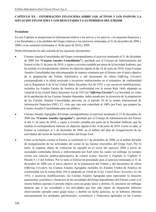 Folleto Informativo Enel Green Power S.p.A.

CAPÍTULO XX – INFORMACIÓN FINANCIERA SOBRE LOS ACTIVOS Y LOS PASIVOS, LA
SITUACIÓN FINANCIERA Y LOS RESULTADOS Y LAS PÉRDIDAS DEL EMISOR


Preámbulo
En este Capítulo se proporciona la información relativa a los activos y los pasivos, a la situación financiera y
a los Resultados y a las pérdidas del Grupo relativas a los ejercicios terminados el 31 de diciembre de 2009 y
2008 y a los semestres terminados el 30 de junio de 2010 y 2009.
Dicha información ha sido extraída de los siguientes documentos:
       Cuentas Anuales Consolidadas del Grupo correspondientes al ejercicio terminado el 31 de diciembre
        de 2009 (las “Cuentas Anuales Consolidadas”), aprobado por el Consejo de Administración del
        Emisor el día 11 de junio de 2010, y sujeto a revisión contable por parte de la Sociedad Auditora, que
        ha emitido el correspondiente informe sin objeción alguna el día 14 de junio de 2010. Estas Cuentas
        Anuales Consolidadas han sido preparadas de manera voluntaria por el Emisor con el único objetivo
        de la preparación del Folleto Informativo y del documento de oferta (Offering Circular)
        correspondiente a la oferta reservada a inversores institucionales en el extranjero, de conformidad
        con la Regulation S de la ley United States Securities Act de 1933, y sus sucesivas modificaciones,
        incluidos los Estados Unidos de América de conformidad con la norma Rule 144A adoptada en
        virtud de la ley United States Securities Act de 1933 (la “Offering Circular”). La Sociedad, en vistas
        de la aprobación de las Cuentas Anuales Separadas, había optado por la excención de la preparación
        de las Cuentas Anuales Consolidadas previstas en el párrafo 10 de la norma internacional de
        información financiera (NIC) 27, visto que esta está controlada al 100% por Enel, que prepara las
        Cuentas Anuales Consolidadas para uso público;
       Cuentas Anuales Agregadas del Grupo correspondientes al ejercicio terminado el 31 de diciembre de
        2008 (las “Cuentas Anuales Agregadas”), aprobado por el Consejo de Administración del Emisor
        el día 11 de junio de 2010, y sujeto a revisión contable por parte de la Sociedad Auditora, que ha
        emitido el correspondiente informe sin objeción alguna el día 14 de junio de 2010. Como se sabe, el
        Emisor se constituyó el 1 de diciembre de 2008, en el ámbito del plan de reorganización de las
        actividades del sector de fuentes renovables del Grupo Enel.
       Como se ha hecho constar el Emisor se constituyó el 1 de diciembre de 2008, en el ámbito del plan
        de reorganización de las actividades del sector de las fuentes renovables del Grupo Enel. Por lo
        tanto, la empresa objeto de cotización ha operado en el curso del ejercicio 2008 a través de
        sociedades controladas directa o indirectamente por Enel entre las cuales sin embargo no siempre
        existía una relación jurídico-participativa de control (véase: Sección I, Capítulo V, Capítulo 5,
        Párrafo 5.1.5 del Folleto). Por lo tanto el Emisor ha presentado para el ejercicio terminado el 31 de
        diciembre de 2008 con el único objetivo de la preparación del Folleto y del documento de oferta
        (Offering Circular), las Cuentas Anuales Agregadas incluidos los Estados Unidos de América de
        conformidad con la norma Rule 144-A adoptada en virtud de la ley United States Securities Act de
        1933, y sucesivas modificaciones, las Cuentas Anuales Agregadas para representar la situación
        patrimonial, económica y financiera de las sociedades del Grupo dependientes del Emisor, como si el
        mismo hubiera operado el período objeto como un grupo único y distinto. Es necesario sin embargo
        destacar que si las sociedades y las actividades que han sido objeto de integración hubieran
        efectivamente operado como grupo único y distinto en dicho ejercicio, no se hubieran obtenido
        necesariamente los resultados patrimoniales, económicos y financieros aportados en las Cuentas

346
 