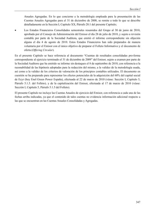 Sección I

        Anuales Agregadas. En lo que concierne a la metodología empleada para la presentación de las
        Cuentas Anuales Agregadas para el 31 de diciembre de 2008, se remite a todo lo que se describe
        detalladamente en la Sección I, Capítulo XX, Párrafo 20.1 del presente Capítulo;
       Los Estados Financieros Consolidados semestrales resumidos del Grupo al 30 de junio de 2010,
        aprobado por el Consejo de Administración del Emisor el día 28 de julio de 2010, y sujeto a revisión
        contable por parte de la Sociedad Auditora, que emitió el informe correspondiente sin objeción
        alguna el día 4 de agosto de 2010. Estos Estados Financieros han sido preparados de manera
        voluntaria por el Emisor con el único objetivo de preparar el Folleto Informativo y el documento de
        oferta (Offering Circular).
En el presente Capítulo se hace referencia al documento “Cuentas de resultados consolidadas pro-forma
correspondiente al ejercicio terminado el 31 de diciembre de 2009” del Emisor, sujeto a examen por parte de
la Sociedad Auditora que ha emitido su informe sin destaques el 8 de septiembre de 2010, con referencia a la
razonabilidad de las hipótesis adoptadas para la redacción del mismo, a la validez de la metodología usada,
así como a la validez de los criterios de valoración de los principios contables utilizados. El documento en
cuestión se ha preparado para representar los efectos potenciales de la adquisición del 60% del capital social
de Ecyr (hoy Enel Green Power España), efectuada al 22 de marzo de 2010 (véase: Sección I, Capítulo 5,
Párrafo 5.1.5. del Folleto), y de la capitalización del Emisor, efectuada al 17 de marzo de 2010 (véase:
Sección I, Capítulo 5, Párrafo 5.1.5 del Folleto).
El presente Capítulo no incluye las Cuentas Anuales de ejercicio del Emisor, con referencia a cada una de las
fechas arriba indicadas, ya que el contenido de tales cuentas no evidencia información adicional respecto a
las que se encuentran en las Cuentas Anuales Consolidadas y Agregadas.




                                                                                                          347
 