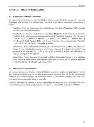 Sección I

CAPÍTULO I – PERSONAS RESPONSABLES


1.1   Responsables del Folleto Informativo
Las siguientes personas asumen la responsabilidad, en relación al contenido de las partes que les compete y
limitándose a las mismas, de la exhaustividad y veracidad de los datos e información contenidas en el
Folleto:
-     Enel Green Power S.p.A., con domicilio social en Roma, Viale Regina Margherita nº 125, en calidad
      de Emisor, del Folleto en su totalidad;
-     Enel S.p.A., con domicilio social en Roma, Viale Regina Margherita nº 137, en calidad de Accionista
      Vendedor, de las informaciones contenidas en la Sección I, Capítulo IV, Apartados 1.3 y 1.4.1, 1.4.2,
      1.4.3, 1.4.4 y 3.3, Capítulo VII, Apartado 7.1, Capítulo XVIII, Capítulo XIX, Apartado 19.1.1 y
      19.1.2, Capítulo XXII, Apartado 22.1.y en la Sección II, Capítulo V (con exclusión de los Apartados
      5.2.2, 5.2.4, 5.3.4, 5.4.1, 5.4.2) y Capítulo VII del Folleto;
-     Mediobanca – Banca di Credito Finanzario S.p.A., con domicilio social en Milán, Piazzetta Enrico
      Cuccia nº 1, en calidad de Responsable de la Colocación y Sponsor, de la Sección II, Capítulo V (con
      exclusión de los Apartados 5.2.2, 5.3.4, y 5.4.2 y 5.5 y siguientes), Capítulo VI, Apartado 6.5 y
      Capítulo VII, Apartado 7.3 del Folleto;
-     Banco Bilbao Vizcaya Argentaria S.A, con sede en Bilbao, Plaza de San Nicolás, n▫ 4, en calidad de
      Lead Manager y Bookrunner de la Oferta Pública en España, de la Sección II, Capítulo V, Apartados
      5.5.1, 5.5.2, 5.5.3, 5.5.4, 5.5.5, 5.5.6 y 5.5.7 del Folleto.


1.2   Declaración de responsabilidad
Las personas referidas en el Apartado 1.1 anterior declaran, cada uno en relación con la parte que le compete,
que, habiendo adoptado todas las medidas razonablemente diligentes para tal fin, las informaciones
contenidas en el Folleto Informativo son, hasta donde alcanza su conocimiento, conformes a los hechos y no
presentan omisiones que puedan alterar su contenido.
El Folleto Informativo es conforme al modelo registrado en la Consob con fecha 15 octubre 2010, tras la
obtención de la autorización para la publicación con nota del 13 octubre 2010, protocolo nº 10084114.




                                                                                                           33
 