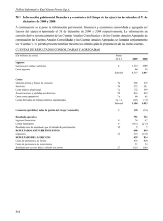 Folleto Informativo Enel Green Power S.p.A.

20.1 Información patrimonial financiera y económica del Grupo de los ejercicios terminados el 31 de
     diciembre de 2009 y 2008
A continuación se expone la información patrimonial, financiera y económica consolidada y agregada del
Emisor del ejercicio terminado el 31 de diciembre de 2009 y 2008 respectivamente. La información en
cuestión deriva sustancialmente de las Cuentas Anuales Consolidadas y de las Cuentas Anuales Agregadas (a
continuación las Cuentas Anuales Consolidadas y las Cuentas Anuales Agregadas se llamarán conjuntamente
las “Cuentas”). El párrafo presente también presenta los criterios para la preparación de las dichas cuentas.
CUENTAS DE RESULTADOS CONSOLIDADAS Y AGREGADAS
(En millones de euros)                                                            Notas
                                                                                  20.1.1        2009    2008
Ingresos
Ingresos por ventas y servicios                                                     6           1.733    1789
Otros ingresos                                                                                     44      18
                                                                                 Subtotal       1.777   1.807

Costes
Materias primas y bienes de consumo                                                 7a            206     178
Servicios                                                                           7b            275     261
Coste relativo al personal                                                          7.c           172     149
Amortizaciones y pérdidas por deterioro                                             7d            416     418
Otros costes operativos                                                             7.e            60      65
Costes derivados de trabajos internos capitalizados                               7a -7.c        (25)    (18)
                                                                                 Subtotal       1.104   1.053

Ganancias (pérdidas) netas de gestión del riesgo Commodity                          8            118     (31)

Resultado operativo                                                                               791     723
Ingresos financieros                                                                9              26      42
Costes financieros                                                                  9           (161)   (275)
Resultado neto de sociedades por el método de participación                         10              2       5
RESULTADOS ANTES DE IMPUESTOS                                                                     658     495
Impuestos                                                                           11            219   (339)
RESULTADO DEL EJERCICIO                                                                           439     834
Cuota de pertenencia de Grupo                                                                     418     810
Cuota de pertenencia de minoritarios                                                               21      24
Resultado por acción: Base y diluido (en euros)                                     27           0,35    0,68




348
 