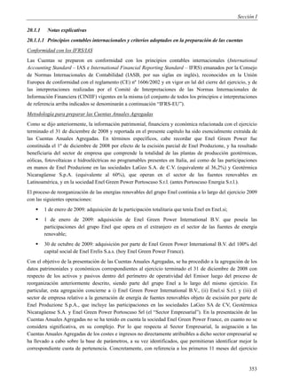 Sección I

20.1.1    Notas explicativas
20.1.1.1 Principios contables internacionales y criterios adoptados en la preparación de las cuentas
Conformidad con los IFRS/IAS
Las Cuentas se preparon en conformidad con los principios contables internacionales (International
Accounting Standard – IAS e International Financial Reporting Standard – IFRS) emanados por la Consejo
de Normas Internacionales de Contabilidad (IASB, por sus siglas en inglés), reconocidos en la Unión
Europea de conformidad con el reglamento (CE) nº 1606/2002 y en vigor en lal del cierre del ejercicio, y de
las interpretaciones realizadas por el Comité de Interpretaciones de las Normas Internacionales de
Información Financiera (CINIIF) vigentes en la misma (el conjunto de todos los principios e interpretaciones
de referencia arriba indicados se denominarán a continuación “IFRS-EU”).
Metodología para preparar las Cuentas Anuales Agregadas
Como se dijo anteriormente, la información patrimonial, financiera y económica relacionada con el ejercicio
terminado el 31 de diciembre de 2008 y reportada en el presente capítulo ha sido esencialmente extraída de
las Cuentas Anuales Agregadas. En términos específicos, cabe recordar que Enel Green Power fue
constituida el 1º de diciembre de 2008 por efecto de la escisión parcial de Enel Produzione, y ha resultado
beneficiaria del sector de empresa que comprende la totalidad de las plantas de producción geotérmicas,
eólicas, fotovoltaicas e hidroeléctricas no programables presentes en Italia, así como de las participaciones
en manos de Enel Produzione en las sociedades LaGeo S.A. de C.V. (equivalente al 36,2%) y Geotérmica
Nicaragüense S.p.A. (equivalente al 60%), que operan en el sector de las fuentes renovables en
Latinoamérica, y en la sociedad Enel Green Power Portoscuso S.r.l. (antes Portoscuso Energia S.r.l.).
El proceso de reorganización de las energías renovables del grupo Enel continúa a lo largo del ejercicio 2009
con las siguientes operaciones:
        1 de enero de 2009: adquisición de la participación totalitaria que tenía Enel en Enel.si;
        1 de enero de 2009: adquisición de Enel Green Power International B.V. que poseía las
         participaciones del grupo Enel que opera en el extranjero en el sector de las fuentes de energía
         renovable;
        30 de octubre de 2009: adquisición por parte de Enel Green Power International B.V. del 100% del
         capital social de Enel Erelis S.a.s. (hoy Enel Green Power France).
Con el objetivo de la presentación de las Cuentas Anuales Agregadas, se ha procedido a la agregación de los
datos patrimoniales y económicos correspondientes al ejercicio terminado el 31 de diciembre de 2008 con
respecto de los activos y pasivos dentro del perímetro de operatividad del Emisor luego del proceso de
reorganización anteriormente descrito, siendo parte del grupo Enel a lo largo del mismo ejercicio. En
particular, esta agregación concierne a i) Enel Green Power International B.V., (ii) Enel.si S.r.l. y (iii) el
sector de empresa relativo a la generación de energía de fuentes renovables objeto de escisión por parte de
Enel Produzione S.p.A., que incluye las participaciones en las sociedades LaGeo SA de CV, Geotérmica
Nicaragüense S.A. y Enel Green Power Portoscuso Srl (el “Sector Empresarial”). En la presentación de las
Cuentas Anuales Agregadas no se ha tenido en cuenta la sociedad Enel Green Power France, en cuanto no se
considera significativa, en su complejo. Por lo que respecta al Sector Empresarial, la asignación a las
Cuentas Anuales Agregadas de los costes e ingresos no directamente atribuibles a dicho sector empresarial se
ha llevado a cabo sobre la base de parámetros, a su vez identificados, que permitieran identificar mejor la
correspondiente cuota de pertenencia. Concretamente, con referencia a los primeros 11 meses del ejercicio


                                                                                                           353
 