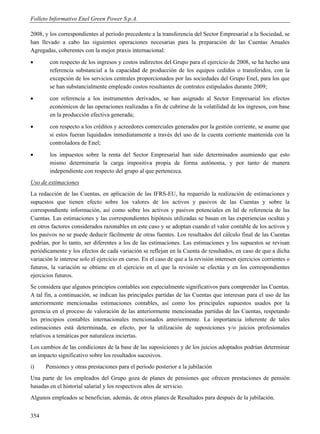 Folleto Informativo Enel Green Power S.p.A.

2008, y los correspondientes al período precedente a la transferencia del Sector Empresarial a la Sociedad, se
han llevado a cabo las siguientes operaciones necesarias para la preparación de las Cuentas Anuales
Agregadas, coherentes con la mejor praxis internacional:
       con respecto de los ingresos y costos indirectos del Grupo para el ejercicio de 2008, se ha hecho una
        referencia substancial a la capacidad de producción de los equipos cedidos o transferidos, con la
        excepción de los servicios centrales proporcionados por las sociedades del Grupo Enel, para los que
        se han substancialmente empleado costos resultantes de contratos estipulados durante 2009;
       con referencia a los instrumentos derivados, se han asignado al Sector Empresarial los efectos
        económicos de las operaciones realizadas a fin de cubrirse de la volatilidad de los ingresos, con base
        en la producción efectiva generada;
       con respecto a los créditos y acreedores comerciales generados por la gestión corriente, se asume que
        si estos fueran liquidados inmediatamente a través del uso de la cuenta corriente mantenida con la
        controladora de Enel;
       los impuestos sobre la renta del Sector Empresarial han sido determinados asumiendo que esto
        mismo determinaría la carga impositiva propia de forma autónoma, y por tanto de manera
        independiente con respecto del grupo al que pertenezca.
Uso de estimaciones
La redacción de las Cuentas, en aplicación de las IFRS-EU, ha requerido la realización de estimaciones y
supuestos que tienen efecto sobre los valores de los activos y pasivos de las Cuentas y sobre la
correspondiente información, así como sobre los activos y pasivos potenciales en lal de referencia de las
Cuentas. Las estimaciones y las correspondientes hipótesis utilizadas se basan en las experiencias ocultas y
en otros factores considerados razonables en este caso y se adoptan cuando el valor contable de los activos y
los pasivos no se puede deducir fácilmente de otras fuentes. Los resultados del cálculo final de las Cuentas
podrían, por lo tanto, ser diferentes a los de las estimaciones. Las estimaciones y los supuestos se revisan
periódicamente y los efectos de cada variación se reflejan en la Cuenta de resultados, en caso de que a dicha
variación le interese solo el ejercicio en curso. En el caso de que a la revisión interesen ejercicios corrientes o
futuros, la variación se obtiene en el ejercicio en el que la revisión se efectúa y en los correspondientes
ejercicios futuros.
Se considera que algunos principios contables son especialmente significativos para comprender las Cuentas.
A tal fin, a continuación, se indican las principales partidas de las Cuentas que interesan para el uso de las
anteriormente mencionadas estimaciones contables, así como los principales supuestos usados por la
gerencia en el proceso de valoración de las anteriormente mencionadas partidas de las Cuentas, respetando
los principios contables internacionales mencionados anteriormente. La importancia inherente de tales
estimaciones está determinada, en efecto, por la utilización de suposiciones y/o juicios profesionales
relativos a temáticas por naturaleza inciertas.
Los cambios de las condiciones de la base de las suposiciones y de los juicios adoptados podrían determinar
un impacto significativo sobre los resultados sucesivos.
i)    Pensiones y otras prestaciones para el período posterior a la jubilación
Una parte de los empleados del Grupo goza de planes de pensiones que ofrecen prestaciones de pensión
basadas en el historial salarial y los respectivos años de servicio.
Algunos empleados se benefician, además, de otros planes de Resultados para después de la jubilación.


354
 