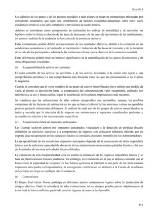 Sección I

Los cálculos de los gastos y de los pasivos asociados a tales planes se basan en estimaciones efectuadas por
consultores actuariales, que usan una combinación de factores estadístico-actuariales, entre estos datos
estadísticos relativos a los años anteriores y previsiones de costes futuros.
Además se consideran como componentes de estimación los índices de mortalidad y de rescisión, las
hipótesis sobre la futura evolución de las tasas de descuento, de las tasas de crecimiento de las retribuciones,
así como el análisis de la tendencia de los costes de la asistencia sanitaria.
Estas estimaciones podrán diferir sustancialmente de los resultados efectivos, debido a la evolución de las
condiciones económicas y del mercado, al incremento / reducción de las tasas de rescisión y de la duración
de la vida de los participantes, además de las variaciones de los costes efectivos de la asistencia sanitaria.
Estas diferencias podrán tener un impacto significativo en la cuantificación de los gastos de pensiones y de
otras obligaciones vinculadas.
ii)    Recuperabilidad de activos no corrientes
El valor contable de los activos no corrientes y de los activos destinados a la cesión está sujeto a una
comprobación periódica y a una comprobación más frecuente cada vez que las circunstancias o los eventos
lo requieran.
Cuando se considere que el valor contable de un grupo de activos inmovilizados haya sufrido una pérdida de
valor, el mismo se desvaloriza hasta la competencia del correspondiente valor recuperable, estimado con
referencia a su uso y futura cesión, según lo establecido en los planes empresariales más recientes.
Se considera que las estimaciones de tales valores recuperables son razonables; aunque, las posibles
variaciones de los factores de estimación en los que se basa el cálculo de los anteriores valores recuperables
podrían producir valoraciones diferentes. El análisis de cada uno de los grupos de activos inmovilizados es
único y necesita que la dirección de la empresa use estimaciones y supuestos considerados prudentes y
razonables en relación a las circunstancias específicas.
iii)   Recuperación futura de impuestos anticipados
Las Cuentas incluyen activos por impuestos anticipados, vinculados a la detección de pérdidas fiscales
utilizables en ejercicios sucesivos y a componentes de ingresos con deducción tributaria diferida, por un
importe cuya recuperación en los ejercicios futuros se considera altamente probable por los Administradores.
La recuperabilidad de los susodichos impuestos anticipados depende de la consecución de útiles imponibles
futuros con la suficiente capacidad de absorción de las anteriormente mencionadas pérdidas fiscales y del uso
de Resultados de las otras actividades fiscales diferidas.
La valoración de esta recuperabilidad tiene en cuenta la estimación de los ingresos imponibles futuros y se
basa en planificaciones fiscales prudentes. Sin embargo, en el momento en el que se debiese constatar que el
Grupo tiene la capacidad de recuperar en los futuros ejercicios la totalidad o una parte de los mencionados
impuestos anticipados correspondientes, la consiguiente rectificación se atribuirá a la Cuenta de resultados
del ejercicio en el que se verifique tal circunstancia.
iv)    Contenciosos
El Grupo Enel Green Power participa en diferentes juicios contenciosos legales sobre la producción de
energía eléctrica. Dada la naturaleza de tales contenciosos, no es siempre posible prever objetivamente el
éxito final de tales conflictos, pudiendo concluir algunos de manera desfavorable.




                                                                                                            355
 