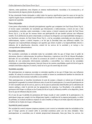 Folleto Informativo Enel Green Power S.p.A.

Además, están pendientes otras disputas en materia medioambiental, vinculadas a la construcción y al
funcionamiento de algunas plantas de producción.
Se han constituido fondos destinados a cubrir todos los pasivos significativos para los casos en los que los
expertos legales hayan constatado la posibilidad de un resultado no favorable y una estimación razonable del
importe de la pérdida.
Partes relacionadas
Como partes relacionadas se entiende principalmente aquellas que comparten con Enel Green Power S.p.A.
el mismo sujeto controlador, las sociedades que directamente o indirectamente, a través de uno o más
intermediarios, controlan, están controladas, o están sujetas a control conjunto por parte de Enel Green
Power S.p.A. y en las que las mismas tienen una participación tal que pueden ejercitar una influencia
notable. En la definición de partes relacionadas se incluyen los dirigentes con responsabilidad estratégica y
sus familiares cercanos, de Enel Green Power S.p.A. y de las sociedades controladas por esta directa y/o
indirectamente, sujetas a control conjunto y en las que la Sociedad tiene una influencia notable. Los
dirigentes con responsabilidad estratégica son aquellos que tienen el poder y la responsabilidad, directa o
indirecta, de la planificación, dirección, control de los activos de la sociedad y se incluye a los
correspondientes administradores.
Sociedades controladas
Por sociedades controladas se entienden todas las sociedades sobre las que el Grupo tiene el poder de
determinar, directa o indirectamente, las políticas financieras y operativas con el fin de obtener Resultados
derivados de sus actividades. Al valorar la existencia de control se tienen en consideración también los
derechos de voto potenciales efectivamente realizables o convertibles. Los valores de las sociedades
controladas se consolidan íntegramente, línea por línea en las cuentas consolidadas a partir de lal en la que la
entidad controladora adquiere el control y hasta lal en la que tal control deja de existir.
Sociedades asociadas
Por participaciones en empresas asociadas se entienden aquellas en las que el Grupo tiene una influencia
notable. Al valorar la existencia de la influencia notable se tienen en consideración también los derechos de
voto potenciales efectivamente realizables o convertibles.
Tales participaciones se inscriben inicialmente al coste de compra y después se valoran por el método de
participación asignando la eventual diferencia entre el coste de la participación y la cuota de participación en
el valor razonable neto de los activos, pasivos y de los pasivos potenciales identificables por la subsidiaria de
manera análoga a todo lo previsto por las agrupaciones de empresas. Los Resultados o las pérdidas de
pertenencia del Grupo se reflejan en las Cuentas de lal en la que la influencia notable se ha adquirido y hasta
lal en la que tal influencia deja de existir.
En el caso de que la pérdida de pertinencia del Grupo exceda el valor contable de la participación y la
participante tenga que cumplir con las obligaciones legales o implícitas de la empresa participada o a cubrir
las pérdidas, la eventual excedencia respecto al valor contable se refleja en un fondo específico del pasivo en
el ámbito de los fondos de riesgo y obligaciones.
Sociedad de control conjunto
Por sociedad de control conjunto (empresa conjunta o joint venture) se entienden todas las sociedades en las
que el Grupo ejercita un control sobre la actividad económica junto con las otras entidades. Tales
participaciones se consolidan con el método proporcional destacando, línea por línea, los activos, los


356
 