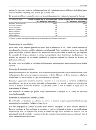 Sección I

pasivos, los ingresos y costes en medida proporcional a la cuota de pertinencia del Grupo, desde lal en la que
se inicia el control conjunto y hasta lal en el que el mismo cesa.
En la siguiente tabla se resumen los valores de las sociedades de control conjunto incluidos en las Cuentas:
(En millones de euros)               Ejercicio terminado el 31 de diciembre de 2009 Ejercicio terminado el 31 de diciembre de 2008
                                                  Enel Unión Fenosa Renovables (1)               Enel Unión Fenosa Renovables (1)
Porcentaje de consolidación                                                  50,0%                                          50,0%
Activos no corrientes                                                           759                                            541
Activos corrientes                                                               98                                             93
Pasivos no corrientes                                                           484                                            375
Pasivos corrientes                                                              192                                            181
Ingresos operativos                                                              90                                             94
Costes operativos                                                                59                                             51
(1) Incluye los valores relativos a las sociedades sobre las que se ejercita un control conjunto con otros socios.



Procedimientos de consolidación
Las Cuentas de las empresas participadas usadas para la preparación de las Cuentas se han elaborado de
acuerdo con los principios contables adoptados por la Sociedad. Todos los saldos y transacciones dentro del
grupo, incluidos los eventuales Resultados o pérdidas no realizados derivados de operaciones que surgen en
las sociedades del Grupo, se eliminan al neto del correspondiente efecto fiscal teórico. Los Resultados y las
pérdidas no realizadas con sociedades subsidiarias y empresas conjuntas se eliminan por la cuota de
pertinencia del Grupo.
En ambos casos, las pérdidas no realizadas se eliminan a no ser que estas no sean representativas de pérdida
de valor.
Conversión de las puestas en divisa
Las transacciones en divisas diferentes a la divisa funcional se reflejan con la tasa de cambio existente en lal
de la operación. Los activos y los pasivos monetarios en divisa diferente a la divisa funcional se adaptan a
continuación a la tasa de cambio en vigor en lal de cierre del ejercicio.
Los activos y pasivos no monetarios en divisas e inscritos en el coste histórico se convierten usando la tasa
de cambio en vigor en lal inicial de realización de la operación. Los activos y pasivos no monetarios en
divisas e inscritos en el valor razonable se convierten usando la tasa de cambio en vigor en lal de
determinación de tal valor.
Las diferencias de cambio que puedan surgir eventualmente se reflejan en la Cuenta de resultados
consolidada/agregada.
Conversión de las situaciones contables en divisa
En las Cuentas los resultados, los activos y los pasivos se expresan en euros, que representan la moneda
funcional de la controladora Enel Green Power S.p.A..
Con el fin de preparar las Cuentas, las cuentas de las empresas participadas con divisa funcional diferente al
Euro se convierten al Euro aplicando a los activos y pasivos, incluyendo el inicio y las rectificaciones
efectuadas en base a la consolidación, la tasa de cambio en vigor en lal de cierre del ejercicio y en las
partidas de Cuenta de resultados y cambios medios del ejercicio se aproximan las tasas de cambio en vigor al
de las correspondientes operaciones.



                                                                                                                             357
 