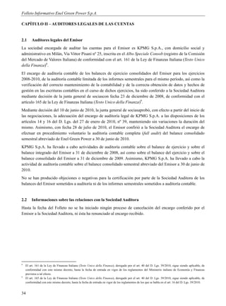 Folleto Informativo Enel Green Power S.p.A.

CAPÍTULO II – AUDITORES LEGALES DE LAS CUENTAS


2.1      Auditores legales del Emisor
La sociedad encargada de auditar las cuentas para el Emisor es KPMG S.p.A., con domicilio social y
administrativo en Milán, Via Vittor Pisani nº 25, inscrita en el Albo Speciale Consob (registro de la Comisión
del Mercado de Valores Italiana) de conformidad con el art. 161 de la Ley de Finanzas Italiana (Testo Unico
della Finanza)8.
El encargo de auditoría contable de los balances de ejercicio consolidados del Emisor para los ejercicios
2008-2010, de la auditoría contable limitada de los informes semestrales para el mismo período, así como la
verificación del correcto mantenimiento de la contabilidad y de la correcta obtención de datos y hechos de
gestión en las escrituras contables en el curso de dichos ejercicios, ha sido conferido a la Sociedad Auditora
mediante decisión de la junta general de sociascon fecha 23 de diciembre de 2008, de conformidad con el
artículo 165 de la Ley de Finanzas Italiana (Testo Unico della Finanza)9.
Mediante decisión del 10 de junio de 2010, la junta general de sociasaprobó, con efecto a partir del inicio de
las negociaciones, la adecuación del encargo de auditoría legal de KPMG S.p.A. a las disposiciones de los
artículos 14 y 16 del D. Lgs. del 27 de enero de 2010, nº 39, manteniendo sin variaciones la duración del
mismo. Asimismo, con fecha 28 de julio de 2010, el Emisor confirió a la Sociedad Auditora el encargo de
efectuar en procedimiento voluntario la auditoría contable completa (full audit) del balance consolidado
semestral abreviado de Enel Green Power a 30 de junio de 2010.
KPMG S.p.A. ha llevado a cabo actividades de auditoría contable sobre el balance de ejercicio y sobre el
balance integrado del Emisor a 31 de diciembre de 2008, así como sobre el balance del ejercicio y sobre el
balance consolidado del Emisor a 31 de diciembre de 2009. Asimismo, KPMG S.p.A. ha llevado a cabo la
actividad de auditoría contable sobre el balance consolidado semestral abreviado del Emisor a 30 de junio de
2010.
No se han producido objeciones o negativas para la certificación por parte de la Sociedad Auditora de los
balances del Emisor sometidos a auditoría ni de los informes semestrales sometidos a auditoría contable.


2.2      Informaciones sobre las relaciones con la Sociedad Auditora
Hasta la fecha del Folleto no se ha iniciado ningún proceso de cancelación del encargo conferido por el
Emisor a la Sociedad Auditora, ni ésta ha renunciado al encargo recibido.




8
    El art. 161 de la Ley de Finanzas Italiana (Testo Unico della Finanza), derogado por el art. 40 del D. Lgs. 39/2010, sigue siendo aplicable, de
    conformidad con este mismo decreto, hasta la fecha de entrada en vigor de los reglamentos del Ministerio italiano de Economía y Finanzas
    previstos a tal efecto.
9
    El art. 165 de la Ley de Finanzas Italiana (Testo Unico della Finanza), derogado por el art. 40 del D. Lgs. 39/2010, sigue siendo aplicable, de
    conformidad con este mismo decreto, hasta la fecha de entrada en vigor de los reglamentos de los que se habla en el art. 16 del D. Lgs. 39/2010.


34
 