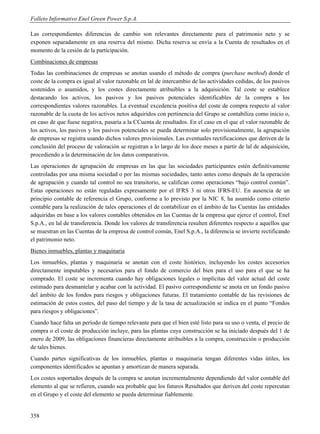 Folleto Informativo Enel Green Power S.p.A.

Las correspondientes diferencias de cambio son relevantes directamente para el patrimonio neto y se
exponen separadamente en una reserva del mismo. Dicha reserva se envía a la Cuenta de resultados en el
momento de la cesión de la participación.
Combinaciones de empresas
Todas las combinaciones de empresas se anotan usando el método de compra (purchase method) donde el
coste de la compra es igual al valor razonable en lal de intercambio de las actividades cedidas, de los pasivos
sostenidos o asumidos, y los costes directamente atribuibles a la adquisición. Tal coste se establece
destacando los activos, los pasivos y los pasivos potenciales identificables de la compra a los
correspondientes valores razonables. La eventual excedencia positiva del coste de compra respecto al valor
razonable de la cuota de los activos netos adquiridos con pertinencia del Grupo se contabiliza como inicio o,
en caso de que fuese negativa, pasaría a la CCuenta de resultados. En el caso en el que el valor razonable de
los activos, los pasivos y los pasivos potenciales se pueda determinar solo provisionalmente, la agrupación
de empresas se registra usando dichos valores provisionales. Las eventuales rectificaciones que deriven de la
conclusión del proceso de valoración se registran a lo largo de los doce meses a partir de lal de adquisición,
procediendo a la determinación de los datos comparativos.
Las operaciones de agrupación de empresas en las que las sociedades participantes estén definitivamente
controladas por una misma sociedad o por las mismas sociedades, tanto antes como después de la operación
de agrupación y cuando tal control no sea transitorio, se califican como operaciones “bajo control común”.
Estas operaciones no están reguladas expresamente por el IFRS 3 ni otros IFRS-EU. En ausencia de un
principio contable de referencia el Grupo, conforme a lo previsto por la NIC 8, ha asumido como criterio
contable para la realización de tales operaciones el de contabilizar en el ámbito de las Cuentas las entidades
adquiridas en base a los valores contables obtenidos en las Cuentas de la empresa que ejerce el control, Enel
S.p.A., en lal de transferencia. Donde los valores de transferencia resulten diferentes respecto a aquellos que
se muestran en las Cuentas de la empresa de control común, Enel S.p.A., la diferencia se invierte rectificando
el patrimonio neto.
Bienes inmuebles, plantas y maquinaria
Los inmuebles, plantas y maquinaria se anotan con el coste histórico, incluyendo los costes accesorios
directamente imputables y necesarios para el fondo de comercio del bien para el uso para el que se ha
comprado. El coste se incrementa cuando hay obligaciones legales o implícitas del valor actual del coste
estimado para desmantelar y acabar con la actividad. El pasivo correspondiente se anota en un fondo pasivo
del ámbito de los fondos para riesgos y obligaciones futuras. El tratamiento contable de las revisiones de
estimación de estos costes, del paso del tiempo y de la tasa de actualización se indica en el punto “Fondos
para riesgos y obligaciones”.
Cuando hace falta un período de tiempo relevante para que el bien esté listo para su uso o venta, el precio de
compra o el coste de producción incluye, para las plantas cuya construcción se ha iniciado después del 1 de
enero de 2009, las obligaciones financieras directamente atribuibles a la compra, construcción o producción
de tales bienes.
Cuando partes significativas de los inmuebles, plantas o maquinaria tengan diferentes vidas útiles, los
componentes identificados se apuntan y amortizan de manera separada.
Los costes soportados después de la compra se anotan incrementalmente dependiendo del valor contable del
elemento al que se refieren, cuando sea probable que los futuros Resultados que deriven del coste repercutan
en el Grupo y el coste del elemento se pueda determinar fiablemente.


358
 